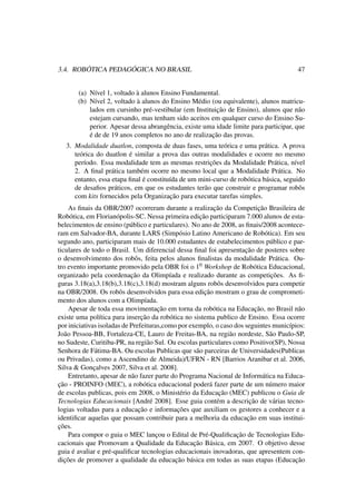 3.4. ROBÓTICA PEDAGÓGICA NO BRASIL 47
(a) Nível 1, voltado à alunos Ensino Fundamental.
(b) Nível 2, voltado à alunos do Ensino Médio (ou equivalente), alunos matricu-
lados em cursinho pré-vestibular (em Instituição de Ensino), alunos que não
estejam cursando, mas tenham sido aceitos em qualquer curso do Ensino Su-
perior. Apesar dessa abrangência, existe uma idade limite para participar, que
é de de 19 anos completos no ano de realização das provas.
3. Modalidade duatlon, composta de duas fases, uma teórica e uma prática. A prova
teórica do duatlon é similar a prova das outras modalidades e ocorre no mesmo
período. Essa modalidade tem as mesmas restrições da Modalidade Prática, nível
2. A ﬁnal prática também ocorre no mesmo local que a Modalidade Prática. No
entanto, essa etapa ﬁnal é constituída de um mini-curso de robótica básica, seguido
de desaﬁos práticos, em que os estudantes terão que construir e programar robôs
com kits fornecidos pela Organização para executar tarefas simples.
As ﬁnais da OBR/2007 ocorreram durante a realização da Competição Brasileira de
Robótica, em Florianópolis-SC. Nessa primeira edição participaram 7.000 alunos de esta-
belecimentos de ensino (público e particulares). No ano de 2008, as ﬁnais/2008 acontece-
ram em Salvador-BA, durante LARS (Simpósio Latino Americano de Robótica). Em seu
segundo ano, participaram mais de 10.000 estudantes de estabelecimentos público e par-
ticulares de todo o Brasil. Um diferencial dessa ﬁnal foi apresentação de posteres sobre
o desenvolvimento dos robôs, feita pelos alunos ﬁnalistas da modalidade Prática. Ou-
tro evento importante promovido pela OBR foi o 10 Workshop de Robótica Educacional,
organizado pela coordenação da Olimpíada e realizado durante as competições. As ﬁ-
guras 3.18(a),3.18(b),3.18(c),3.18(d) mostram alguns robôs desenvolvidos para competir
na OBR/2008. Os robôs desenvolvidos para essa edição mostram o grau de comprometi-
mento dos alunos com a Olimpíada.
Apesar de toda essa movimentação em torna da robótica na Educação, no Brasil não
existe uma política para inserção da robótica no sistema publico de Ensino. Essa ocorre
por iniciativas isoladas de Prefeituras,como por exemplo, o caso dos seguintes municípios:
João Pessoa-BB, Fortaleza-CE, Lauro de Freitas-BA, na região nordeste, São Paulo-SP,
no Sudeste, Curitiba-PR, na região Sul. Ou escolas particulares como Positivo(SP), Nossa
Senhora de Fátima-BA. Ou escolas Publicas que são parceiras de Universidades(Publicas
ou Privadas), como a Ascendino de Almeida)/UFRN - RN [Barrios Aranibar et al. 2006,
Silva & Gonçalves 2007, Silva et al. 2008].
Entretanto, apesar de não fazer parte do Programa Nacional de Informática na Educa-
ção - PROINFO (MEC), a robótica educacional poderá fazer parte de um número maior
de escolas publicas, pois em 2008, o Ministério da Educação (MEC) publicou o Guia de
Tecnologias Educacionais [André 2008]. Esse guia contém a descrição de várias tecno-
logias voltadas para a educação e informações que auxiliam os gestores a conhecer e a
identiﬁcar aquelas que possam contribuir para a melhoria da educação em suas institui-
ções.
Para compor o guia o MEC lançou o Edital de Pré-Qualiﬁcação de Tecnologias Edu-
cacionais que Promovam a Qualidade da Educação Básica, em 2007. O objetivo desse
guia é avaliar e pré-qualiﬁcar tecnologias educacionais inovadoras, que apresentem con-
dições de promover a qualidade da educação básica em todas as suas etapas (Educação
 