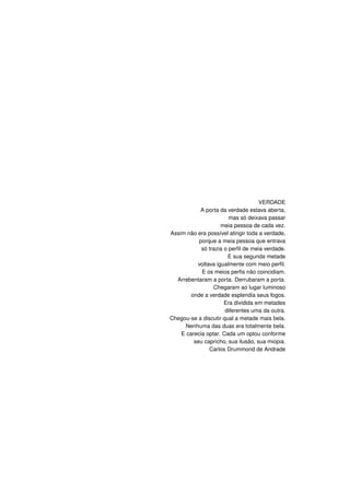 VERDADE
A porta da verdade estava aberta,
mas só deixava passar
meia pessoa de cada vez.
Assim não era possível atingir toda a verdade,
porque a meia pessoa que entrava
só trazia o perﬁl de meia verdade.
E sua segunda metade
voltava igualmente com meio perﬁl.
E os meios perﬁs não coincidiam.
Arrebentaram a porta. Derrubaram a porta.
Chegaram ao lugar luminoso
onde a verdade esplendia seus fogos.
Era dividida em metades
diferentes uma da outra.
Chegou-se a discutir qual a metade mais bela.
Nenhuma das duas era totalmente bela.
E carecia optar. Cada um optou conforme
seu capricho, sua ilusão, sua miopia.
Carlos Drummond de Andrade
 