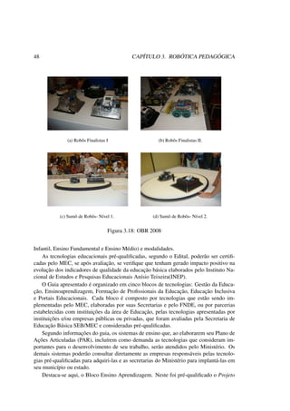 48 CAPÍTULO 3. ROBÓTICA PEDAGÓGICA
(a) Robôs Finalistas I (b) Robôs Finalistas II.
(c) Sumô de Robôs- Nível 1. (d) Sumô de Robôs- Nível 2.
Figura 3.18: OBR 2008
Infantil, Ensino Fundamental e Ensino Médio) e modalidades.
As tecnologias educacionais pré-qualiﬁcadas, segundo o Edital, poderão ser certiﬁ-
cadas pelo MEC, se após avaliação, se veriﬁque que tenham gerado impacto positivo na
evolução dos indicadores de qualidade da educação básica elaborados pelo Instituto Na-
cional de Estudos e Pesquisas Educacionais Anísio Teixeira(INEP).
O Guia apresentado é organizado em cinco blocos de tecnologias: Gestão da Educa-
ção, Ensinoaprendizagem, Formação de Proﬁssionais da Educação, Educação Inclusiva
e Portais Educacionais. Cada bloco é composto por tecnologias que estão sendo im-
plementadas pelo MEC, elaboradas por suas Secretarias e pelo FNDE, ou por parcerias
estabelecidas com instituições da área de Educação, pelas tecnologias apresentadas por
instituições e/ou empresas públicas ou privadas, que foram avaliadas pela Secretaria de
Educação Básica SEB/MEC e consideradas pré-qualiﬁcadas.
Segundo informações do guia, os sistemas de ensino que, ao elaborarem seu Plano de
Ações Articuladas (PAR), incluírem como demanda as tecnologias que consideram im-
portantes para o desenvolvimento de seu trabalho, serão atendidos pelo Ministério. Os
demais sistemas poderão consultar diretamente as empresas responsáveis pelas tecnolo-
gias pré-qualiﬁcadas para adquiri-las e as secretarias do Ministério para implantá-las em
seu município ou estado.
Destaca-se aqui, o Bloco Ensino Aprendizagem. Neste foi pré-qualiﬁcado o Projeto
 