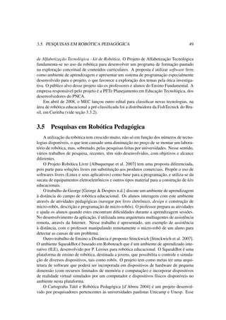 3.5. PESQUISAS EM ROBÓTICA PEDAGÓGICA 49
de Alfabetização Tecnológica - kit de Robótica. O Projeto de Alfabetização Tecnológica
fundamenta-se no uso da robótica para desenvolver um programa de formação pautado
na exploração conceitual de conteúdos curriculares. A proposta é utilizar software livre
como ambiente de aprendizagem e apresentar um sistema de programação especialmente
desenvolvido para o projeto, o que favorece a exploração dos temas pela ótica investiga-
tiva. O público alvo desse projeto são os professores e alunos do Ensino Fundamental. A
empresa responsável pelo projeto é a PETe Planejamento em Educação Tecnológica, dos
desenvolvedores do PNCA.
Em abril de 2008, o MEC lançou outro edital para classiﬁcar novas tecnologias, na
área de robótica educacional a pré-classiﬁcada foi a distribuidora da FishTecnick do Bra-
sil, em Curitiba (vide seção 3.3.2).
3.5 Pesquisas em Robótica Pedagógica
A utilização da robótica tem crescido muito, não só em função dos números de tecno-
logias disponíveis, o que tem causado uma diminuição no preço de se montar um labora-
tório de robótica, mas, sobretudo, pelas pesquisas feitas por universidades. Nesse sentido,
vários trabalhos de pesquisa, recentes, têm sido desenvolvidos, com objetivos e alcance
diferentes.
O Projeto Robótica Livre [Albuquerque et al. 2007] tem uma proposta diferenciada,
pois parte para soluções livres em substituição aos produtos comerciais. Propõe o uso de
softwares livres (Linux e seus aplicativos) como base para a programação, e utiliza-se da
sucata de equipamentos eletroeletrônicos e outros tipos material para a construção de kits
educacionais.
O trabalho de George [George & Despres n.d.] discute um ambiente de aprendizagem
à distância do campo de robótica educacional. Os alunos interagem com este ambiente
através de atividades pedagógicas (navegar por livro eletrônico, design e construção de
micro-robôs, descrição e programação de micro-robôs). O professor prepara as atividades
e ajuda os alunos quando estes encontram diﬁculdades durante a aprendizagem sessões.
No desenvolvimento da aplicação, é utilizada uma arquitetura multiagentes de assistência
remota, através da Internet. Nesse trabalho é apresentado, um exemplo de assistência
à distância, com o professor manipulando remotamente o micro-robô de um aluno para
detectar as causas de um problema.
Outro trabalho de Ensino a Distância é proposto Stinckwich [Stinckwich et al. 2007].
O ambiente SqueakBot é baseado em Roboteach que é um ambiente de aprendizado inte-
rativo (ILE), desenvolvido por P. Leroux para robótica educacional. O SqueakBot é uma
plataforma de ensino de robótica, destinada a jovens, que possibilita o controle e simula-
ção de diversos dispositivos, tais como robôs. O projeto tem como metas ter uma arqui-
tetura de software que poderá ser incorporada em dispositivos de hardware de pequena
dimensão (com recursos limitados de memória e computação) e incorporar dispositivos
de realidade virtual simulados por um computador e dispositivos físicos disponíveis no
ambiente nesta plataforma.
O Cartograﬁa Tátil e Robótica Pedagógica [d’Abreu 2004] é um projeto desenvol-
vido por pesquisadores pertencentes às universidades paulistas Unicamp e Unesp. Esse
 