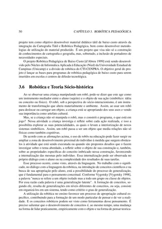 50 CAPÍTULO 3. ROBÓTICA PEDAGÓGICA
projeto tem como objetivo desenvolver material didático tátil de baixo custo através da
integração da Cartograﬁa Tátil e Robótica Pedagógica, bem como desenvolver metodo-
logias de utilização do material produzido. É um projeto que visa não só a construção
de conhecimentos de cartograﬁa e geograﬁa, mas, sobretudo, a inclusão de portadores de
necessidades especiais.
O projeto Robótica Pedagógica de Baixo Custo [d‘Abreu 1999] está sendo desenvol-
vido pelo Núcleo de Informática Aplicada à Educação (Nied) da Universidade Estadual de
Campinas (Unicamp) e a divisão de robótica do CTI-CENPRA. O objetivo geral do pro-
jeto é lançar as bases para programas de robótica pedagógica de baixo custo para serem
inseridos em escolas e centros de difusão tecnológica.
3.6 Robótica e Teoria Sócio-histórica
Ao se observar uma criança manipulando um robô, pode-se dizer que este age como
um instrumento mediador entre o aluno (sujeito) e o objeto de sua ação (simbólico: idéia
ou conceito ou físico). O robô, sob a perspectiva do sócio-interacionismo, é um instru-
mento de transformação que altera materialmente o ambiente. Assim, ao usar um robô
para deslocar ou carregar um objeto, a criança está se apropriando dos seus usos e vendo
sua importância como artefato cultural.
Mas, se a criança não só manipula o robô, mas o constrói e programa, o que está em
jogo? Nessa atividade a criança investiga e reﬂete sobre cada ação realizada, e isso a
possibilita explorar as suas potencialidades, as quais o levam a interiorização de novos
sistemas simbólicos. Assim, um robô passa a ser um objeto que media relações não só
físicas como também cognitivas.
De acordo com as aﬁrmações acima, o uso de robôs na educação pode fazer surgir ou
ampliar a zona de desenvolvimento proximal do indivíduo à medida que surgem obstácu-
los à atividade que está sendo executada ou quando são propostos desaﬁos que o fazem
investigar sobre o tema abordado, a reﬂetir sobre o objeto de sua construção e, também,
sobre as propriedades especíﬁcas do conceito imbricado nessa construção, favorecendo
a internalização das mesmas pelo indivíduo. Essa internalização pode ser observada no
próprio diálogo com o aluno ou na complexidade dos resultados de suas tarefas.
Esse processo ocorre, como visto, através da linguagem. No trabalho com o signiﬁ-
cado, no diálogo com a linguagem da robótica, na introdução de conceitos cientíﬁcos e na
busca de sua apropriação pelo aluno, está a possibilidade do processo de generalização,
que é fundamental para o pensamento conceitual. Conforme Vygotsky [Vygotsky 1998],
a palavra "nunca se refere a um objeto isolado mas a todo um grupo ou classe de objetos.
Por essa razão cada palavra é uma generalização latente". A formação de conceitos, se-
gundo ele, resulta de generalizações em níveis diferentes de conceitos, ou seja, consiste
em organizá-los em um sistema, tendo como critério o grau de generalização.
A utilização da robótica no ensino favorece um processo de apropriação cultural es-
pecíﬁco, contribuindo para a formação de um modo particular de pensar e de ver a reali-
dade. E os conceitos robóticos podem ser visto como ferramentas desse pensamento. É
preciso salientar que o desenvolvimento de conceitos é, ao mesmo tempo, uma mudança
na forma de lidar praticamente, empiricamente com o objeto e na forma de pensar teorica-
 