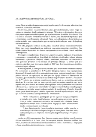 3.6. ROBÓTICA E TEORIA SÓCIO-HISTÓRICA 51
mente. Nesse sentido, são extremamente úteis as formulações desse autor sobre conceitos
cientíﬁcos e conceitos cotidianos.
Na robótica, alguns conceitos são mais gerais, porém elementares, como: força, en-
grenagem, máquinas simples, atuadores, sensores. Além desses, vários outros são essen-
ciais para compor um modo de pensar que seja instrumento de análise da realidade. Não
é o caso de analisar o conteúdo escolar em si mesmo, mas de atribuir importância para
esse conteúdo como ferramenta intelectual. Nesse caso, não podemos abonar práticas de
ensino voltadas para a memorização, para a associação de palavras, para a deﬁnição de
fenômenos físicos.
Um robô, enquanto conteúdo escolar, não é concebido apenas como um instrumento
físico, mas como materialização de modos de vida, como um espaço simbólico. Seu
estudo objetiva desenvolver no aluno a compreensão de um modo de vida da sociedade
contemporânea.
Nesse processo de formação de conceitos, o professor, como mediador, deve propiciar
a expressão, a comunicação da diversidade de símbolos, signiﬁcados, valores, atitudes,
sentimentos, expectativas, crenças e saberes, habilidades, qualidades ou características
estas que estão presentes ao se construir um protótipo robótico. O contato com esse
contexto especíﬁco pode favorecer a criação de ZDP para diversos conteúdos cientíﬁcos
estruturados pela robótica.
Como se percebe, a formação desses conceitos pelo ensino não é uma tarefa simples.
Por isso mesmo, as contribuições de Vygotsky dão pistas valiosas para o cumprimento
dessa tarefa de modo mais eﬁcaz, entendendo que, nesse processo, as palavras, a lingua-
gem da robótica, são signos que, em princípio, têm o papel de meio na formação de um
conceito e, posteriormente, tornam-se seu símbolo no pensamento do aluno. Na concep-
ção de Vygotsky, não se ensina conceitos aos alunos, pode-se, no máximo, apresentar
deﬁnições de conceitos (que são uma expressão particular desses conceitos) para serem
reproduzidas pelos alunos. Na verdade, são os próprios alunos que formam seus conceitos
sobre as coisas, e o professor é um mediador nesse processo ao trabalhar com a linguagem
da robótica, ao propiciar a negociação/apropriação de signiﬁcados. Contudo, Vygotsky
aﬁrma que é necessário que o conceito espontâneo tenha alcançado um certo nível para
que o conceito cientíﬁco correspondente seja internalizado.
"Todos conhecemos o grande papel que nos jogos da criança desempenha
a imitação, com muita freqüência estes jogos são apenas um eco do que as
crianças viram e escutaram dos adultos, não obstante estes elementos da sua
experiência anterior nunca se reproduzem no jogo de forma absolutamente
igual e como acontecem na realidade.
O jogo da criança não é uma recordação simples do vivido, mas sim a
transformação criadora das impressões para a formação de uma nova reali-
dade que responda às exigências e inclinações da própria criança" [Vygotsky
1998]
Assim, a robótica proporciona duas faces de uma mesma realidade: uma ferramenta
física e uma simbólica. A física, como ferramenta de trabalho. Enquanto entidade sim-
bólica, a robótica é constituída de sistemas simbólicos como a matemática, a linguagem,
a física, a mecânica, dentre outras que a constitui.
 