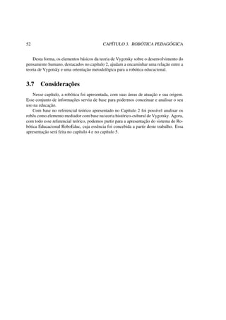 52 CAPÍTULO 3. ROBÓTICA PEDAGÓGICA
Desta forma, os elementos básicos da teoria de Vygotsky sobre o desenvolvimento do
pensamento humano, destacados no capítulo 2, ajudam a encaminhar uma relação entre a
teoria de Vygotsky e uma orientação metodológica para a robótica educacional.
3.7 Considerações
Nesse capítulo, a robótica foi apresentada, com suas áreas de atuação e sua origem.
Esse conjunto de informações serviu de base para podermos conceituar e analisar o seu
uso na educação.
Com base no referencial teórico apresentado no Capítulo 2 foi possível analisar os
robôs como elemento mediador com base na teoria histórico-cultural de Vygotsky. Agora,
com todo esse referencial teórico, podemos partir para a apresentação do sistema de Ro-
bótica Educacional RoboEduc, cuja essência foi concebida a partir deste trabalho. Essa
apresentação será feita no capítulo 4 e no capítulo 5.
 