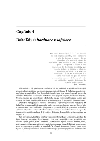 Capítulo 4
RoboEduc: hardware e software
”As novas tecnologias (...) não saíram
do nada repentinamente, com o sinistro
objeto de dominar o mundo. Foram
chamadas pela evolução geral da
sociedade, pertencendo à lógica geral da
época. Não podem fixar-se a uma
estratégia de dicotomia contábil, que
visaria reduzir a coluna de efeitos
negativos e alargar a de efeitos
positivos. O que está em causa é o
bloco histórico do qual as novas
tecnologias saíram. O futuro só pode
ser definido a partir do futuro da
própria modernidade. "
Jean Chesneaux
No capítulo 3 foi apresentada a deﬁnição de um ambiente de robótica educacional
como sendo um ambiente que possui, além de material técnico de Robótica, aspectos pe-
dagógicos bem deﬁnidos. Essa deﬁnição foi usada como base para o desenvolvimento do
ambiente de robótica Educacional RoboEduc, cuja proposta surgiu a partir deste trabalho.
Ou seja, mais do que um software, o RoboEduc nasceu como uma técnica de ensino, que
consiste em juntar metodologias de educação e uma parte técnica (robôs e computação).
O objetivo principal desse capítulo é apresentar o software educacional RoboEduc. O
RoboEduc tem como objetivo propiciar meios para que os diversos recursos disponíveis
no computador, como multimídia, programação e controle de robôs possam ser utilizados
de forma integrada e contextualizada nas séries iniciais do Ensino Fundamental, seguindo
a perspectiva histórico-cultural de Vygotsky. O sistema desenvolvido será apresentada na
Seção 4.2.
Será apresentado, também, uma breve descrição do Kit Lego Mindstorms, produto da
Lego destinado para educação tecnológica. Esse kit é constituído por peças da linha tra-
dicional (tijolos, placas, rodas) e da linha LEGO Technic (tijolos vazados, motores, eixos,
engrenagens, polias e correntes), acrescido de sensores de toque, de luz e de temperatura,
e um processador programável, o módulo RCX (Robotic Command Explorer) para mon-
tagem de protótipos robóticos e de um hardware (que pode ser proprietário ou não) usado
53
 
