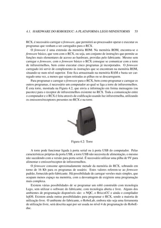 4.1. HARDWARE DO ROBOEDUC: A PLATAFORMA LEGO MINDSTORMS 55
RCX, é necessário carregar o ﬁrmware, que permitirá ao processador operar e executar os
programas que venham a ser carregados para o RCX.
O ﬁrmware é uma extensão da memória ROM. Na memória ROM, encontra-se o
ﬁrmware básico, que vem com o RCX, ou seja, um conjunto de instruções que permite as
funções mais elementares de acesso ao hardware, providas pelo fabricante. Mesmo sem
carregar o ﬁrmware, com o ﬁrmware básico o RCX consegue se comunicar com a torre
de infravermelhos, bem como executar cinco programas já incorporados. O ﬁrmware
carregado irá servir de complemento às instruções que se encontram na memória ROM,
situando-se num nível superior. Este ﬁca armazenado na memória RAM e basta ser car-
regado uma vez, a menos que sejam retiradas as pilhas ou se descarreguem.
Para programar e carregar o ﬁrmware para o RCX, bem como programar e carregar os
outros programas, é necessário um computador ao qual se liga a torre de infravermelhos.
É esta torre, mostrada na Figura 4.2, que envia a informação em forma mensagens (ou
pacotes) para o receptor de infravermelhos existente no RCX. Toda a comunicação entre
o computador e o RCX é feita através de codiﬁcação usando luz infravermelha, utilizando
os emissores/receptores presentes no RCX e na torre.
Figura 4.2: Torre
A torre pode funcionar ligada à porta serial ou à porta USB do computador. Pelas
características próprias da porta USB, a torre USB não necessita de alimentação, o mesmo
não sucedendo com a versão para porta serial. É necessário utilizar uma pilha de 9V para
alimentar o emissor/receptor de infravermelhos.
O ﬁrmware consome aproximadamente metade da memória do RCX, sobrando em
torno de 16 Kb para os programas de usuário. Estes valores referem-se ao ﬁrmware
padrão, fornecido pelo fabricante. Há possibilidade de carregar versões mais simples, que
ocupam menos espaço na memória, com a desvantagem de exigirem uma programação
mais complexa.
Existem várias possibilidades de se programar um robô construído com tecnologia
Lego, sem utilizar o software do fabricante, com tecnologia aberta e livre. Alguns dos
ambientes de programação disponíveis são: o NQC, o BriccxCC e ainda o compilador
lejOS. Existem ainda outras possibilidades para programar o RCX, sendo a maioria de
utilização livre. O ambiente do fabricante, o RoboLab, embora não seja uma ferramenta
de utilização livre, será descrita aqui por ser usada no nível 4 de programação do RoboE-
duc.
 