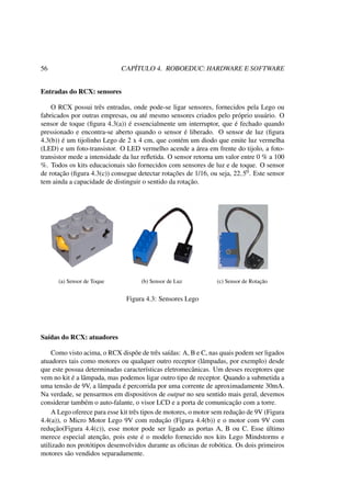 56 CAPÍTULO 4. ROBOEDUC: HARDWARE E SOFTWARE
Entradas do RCX: sensores
O RCX possui três entradas, onde pode-se ligar sensores, fornecidos pela Lego ou
fabricados por outras empresas, ou até mesmo sensores criados pelo próprio usuário. O
sensor de toque (ﬁgura 4.3(a)) é essencialmente um interruptor, que é fechado quando
pressionado e encontra-se aberto quando o sensor é liberado. O sensor de luz (ﬁgura
4.3(b)) é um tijolinho Lego de 2 x 4 cm, que contém um diodo que emite luz vermelha
(LED) e um foto-transistor. O LED vermelho acende a área em frente do tijolo, a foto-
transistor mede a intensidade da luz reﬂetida. O sensor retorna um valor entre 0 % a 100
%. Todos os kits educacionais são fornecidos com sensores de luz e de toque. O sensor
de rotação (ﬁgura 4.3(c)) consegue detectar rotações de 1/16, ou seja, 22,50. Este sensor
tem ainda a capacidade de distinguir o sentido da rotação.
(a) Sensor de Toque (b) Sensor de Luz (c) Sensor de Rotação
Figura 4.3: Sensores Lego
Saídas do RCX: atuadores
Como visto acima, o RCX dispõe de três saídas: A, B e C, nas quais podem ser ligados
atuadores tais como motores ou qualquer outro receptor (lâmpadas, por exemplo) desde
que este possua determinadas características eletromecânicas. Um desses receptores que
vem no kit é a lâmpada, mas podemos ligar outro tipo de receptor. Quando a submetida a
uma tensão de 9V, a lâmpada é percorrida por uma corrente de aproximadamente 30mA.
Na verdade, se pensarmos em dispositivos de output no seu sentido mais geral, devemos
considerar também o auto-falante, o visor LCD e a porta de comunicação com a torre.
A Lego oferece para esse kit três tipos de motores, o motor sem redução de 9V (Figura
4.4(a)), o Micro Motor Lego 9V com redução (Figura 4.4(b)) e o motor com 9V com
redução(Figura 4.4(c)), esse motor pode ser ligado as portas A, B ou C. Esse último
merece especial atenção, pois este é o modelo fornecido nos kits Lego Mindstorms e
utilizado nos protótipos desenvolvidos durante as oﬁcinas de robótica. Os dois primeiros
motores são vendidos separadamente.
 