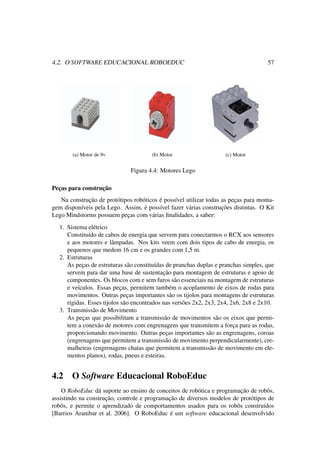 4.2. O SOFTWARE EDUCACIONAL ROBOEDUC 57
(a) Motor de 9v (b) Motor (c) Motor
Figura 4.4: Motores Lego
Peças para construção
Na construção de protótipos robóticos é possível utilizar todas as peças para monta-
gem disponíveis pela Lego. Assim, é possível fazer várias construções distintas. O Kit
Lego Mindstorms possuem peças com várias ﬁnalidades, a saber:
1. Sistema elétrico
Constituído de cabos de energia que servem para conectarmos o RCX aos sensores
e aos motores e lâmpadas. Nos kits veem com dois tipos de cabo de energia, os
pequenos que medem 16 cm e os grandes com 1,5 m.
2. Estruturas
As peças de estruturas são constituídas de pranchas duplas e pranchas simples, que
servem para dar uma base de sustentação para montagem de estruturas e apoio de
componentes. Os blocos com e sem furos são essenciais na montagem de estruturas
e veículos. Essas peças, permitem também o acoplamento de eixos de rodas para
movimentos. Outras peças importantes são os tijolos para montagens de estruturas
rígidas. Esses tijolos são encontrados nas versões 2x2, 2x3, 2x4, 2x6, 2x8 e 2x10.
3. Transmissão de Movimento
As peças que possibilitam a transmissão de movimentos são os eixos que permi-
tem a conexão de motores com engrenagens que transmitem a força para as rodas,
proporcionando movimento. Outras peças importantes são as engrenagens, coroas
(engrenagens que permitem a transmissão de movimento perpendicularmente), cre-
malheiras (engrenagens chatas que permitem a transmissão de movimento em ele-
mentos planos), rodas, pneus e esteiras.
4.2 O Software Educacional RoboEduc
O RoboEduc dá suporte ao ensino de conceitos de robótica e programação de robôs,
assistindo na construção, controle e programação de diversos modelos de protótipos de
robôs, e permite o aprendizado de comportamentos usados para os robôs construídos
[Barrios Aranibar et al. 2006]. O RoboEduc é um software educacional desenvolvido
 