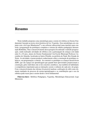 Resumo
Neste trabalho propomos uma metodologia para o ensino de robótica no Ensino Fun-
damental, baseada na teoria sócio-histórica de Lev Vygotsky. Esta metodologia em con-
junto com o kit Lego Mindstorms e um software educacional (uma interface para con-
trole e programação de protótipos) compõem o sistema de robótica pedagógica denomi-
nado RoboEduc. Para o desenvolvimento dessa pesquisa foi utilizado o método pesquisa-
ação, sendo realizados atividades de robótica com a participação de crianças com idade
entre 8 a 10 anos, alunos do Ensino Fundamental I da Escola Municipal Professor As-
cendino de Almeida, localizada no bairro Pitimbú, na periferia de Natal, Rio Grande do
Norte. As atividades visaram produzir conhecimento sobre a construção de protótipos ro-
bóticos, sua programação e controle. Ao construir os protótipos as crianças desenvolvem
ZDPs, que são espaços de aprendizagem que quando bem aproveitados proporcionam a
construção, pelos indivíduos não só de conceitos cientíﬁcos, mas também de habilidades
e competências importantes para as interações sociais e culturais de cada um e do grupo.
Com o desenvolvimento das oﬁcinas foi possível analisar a utilização do robô como ele-
mento mediador do processo de ensino-aprendizagem e as contribuições que o uso da
robótica pode trazer para o ensino desde o nível fundamental.
Palavras-chave: Robótica Pedagógica, Vygotsky, Metodologia Educacional, Lego
Minstorms
 