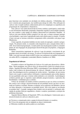 58 CAPÍTULO 4. ROBOEDUC: HARDWARE E SOFTWARE
para funcionar com mediador em atividades de robótica educativa. O RoboEduc não
serve somente para programação, mas também para design de robôs. Para utilização do
software não é exigido nenhum conhecimento prévio de computação ou experiência em
programação de computadores e dispositivos.
Este software vem sendo desenvolvido de forma contínua e participativa, tendo todas
as suas ferramentas idealizadas, projetadas e depuradas segundo as necessidades relatadas
por seus usuários e pela equipe de robótica educacional do Laboratório NatalNet. O
software tem uma interface gráﬁca amigável (ou seja, que a criança consegue interagir
com facilidade), o que torna o aprendizado muito mais atrativo para as crianças. O intuito
é fazer com que as mesmas controlem e programem robôs construídos com peças Lego
Mindstorms.
Como sugerido, ele permite trabalhar em dois modos de operação: controle e progra-
mação. No primeiro modo, os comandos estão disponíveis para a atuação direta sobre o
robô. Já no modo de programação, o usuário pode criar um programa usando os comandos
dentro de uma linguagem de programação desenvolvida para tal propósito, a linguagem
RoboEduc.
Outra característica importante do software é que ele permite o movimento de um
protótipo através do teclado e do mouse. O software foi desenvolvido em Linguagem C e
XML, com total execução dentro do RCX (neste caso autônomo) ou também executando
em ambos RCX e computador (controlado) [Barrios Aranibar et al. 2006].
Engenharia de Software
O modelo evolutivo de Engenharia de Software foi usado para desenvolver o Robo-
Educ. Neste paradigma, um software deve ser desenvolvido a partir da evolução de pro-
tótipos. Segundo Pressman [Pressman 2002], a prototipagem é uma abordagem baseada
numa visão evolutiva do desenvolvimento de software, afetando o processo como um
todo. Esta abordagem envolve a produção de versões iniciais - "protótipos- de um sistema
futuro com os quais se pode realizar veriﬁcações e experimentações para avaliar algumas
de suas qualidades antes que o sistema venha realmente a ser construído. A prototipagem
evolutiva permite que os requisitos sejam deﬁnidos progressivamente, e apresenta alta
ﬂexibilidade e visibilidade para os clientes.
O ﬂuxo de atividades do modelo evolutivo caracteriza-se por ser cíclico ou iterativo.
Ele começa com o design e desenvolvimento de um protótipo inicial, que deve ser mos-
trado aos usuários e avaliado. Durante a avaliação, novos requisitos são deﬁnidos e devem
ser feitas alterações e incrementos ao protótipo inicial. Este ciclo repete-se em direção
ao produto ﬁnal. A grande vantagem deste modelo está em permitir a veriﬁcação ante-
cipada do produto ﬁnal por engenheiros, clientes e usuários, permitindo a correção dos
problemas detectados.
Segundo Batista [Batista & Figueiredo 1997], esta abordagem é interessante para o
desenvolvimento de softwares educativos, pois:
a) Favorece a comunicação entre a equipe de desenvolvimento e os usuários;
b) O risco dos programas não ser adaptado ao aluno é minimizado;
c) Diferentes modelos de análise podem ser conciliados;
 