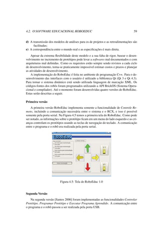 4.2. O SOFTWARE EDUCACIONAL ROBOEDUC 59
d) A transmissão dos modelos de análises para os de projetos e as retroalimentações são
facilitadas;
e) A correspondência entre o mundo real e as especiﬁcações é mais direta.
Apesar da extrema ﬂexibilidade deste modelo e a sua falta de rigor, basear o desen-
volvimento no incremento de protótipos pode levar a softwares mal documentados e com
arquiteturas mal deﬁnidas. Como os requisitos estão sempre sendo revistos a cada ciclo
de desenvolvimento, torna-se praticamente impossível estimar custos e prazos e planejar
as atividades de desenvolvimento.
A implementação do RoboEduc é feita no ambiente de programação C++. Para o de-
senvolvimento das interfaces com o usuário é utilizado a biblioteca Qt (Qt 3 e Qt 4.3).
Para tornar o sistema dinâmico está sendo utilizada linguagem de marcação XML. Os
códigos-fontes dos robôs foram programados utilizando a API BrickOS (Sistema Opera-
cional e compilador). Até o momento foram desenvolvidas quatro versões do RoboEduc.
Estas serão descritas a seguir.
Primeira versão
A primeira versão RoboEduc implementa somente a funcionalidade de Controle Re-
moto, incluindo a comunicação necessária entre o sistema e o RCX, e isso é possível
somente pela porta serial. Na Figura 4.5 temos a primeira tela do RoboEduc. Como pode
ser notado, as informações sobre o protótipo ﬁcam em um menu do lado esquerdo e as cri-
anças controlam os protótipos usando as teclas de navegação do teclado. A comunicação
entre o programa e o robô era realizada pela porta serial.
Figura 4.5: Tela do RoboEduc 1.0
Segunda Versão
Na segunda versão [Santos 2006] foram implementadas as funcionalidades Controlar
Protótipo, Programar Protótipo e Executar Programa Aprendido. A comunicação entre
o programa e o robô passou a ser realizada pela porta USB.
 