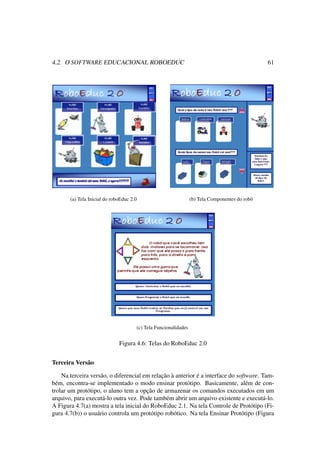 4.2. O SOFTWARE EDUCACIONAL ROBOEDUC 61
(a) Tela Inicial do roboEduc 2.0 (b) Tela Componentes do robô
(c) Tela Funcionalidades
Figura 4.6: Telas do RoboEduc 2.0
Terceira Versão
Na terceira versão, o diferencial em relação à anterior é a interface do software. Tam-
bém, encontra-se implementado o modo ensinar protótipo. Basicamente, além de con-
trolar um protótipo, o aluno tem a opção de armazenar os comandos executados em um
arquivo, para executá-lo outra vez. Pode também abrir um arquivo existente e executá-lo.
A Figura 4.7(a) mostra a tela inicial do RoboEduc 2.1. Na tela Controle de Protótipo (Fi-
gura 4.7(b)) o usuário controla um protótipo robótico. Na tela Ensinar Protótipo (Figura
 