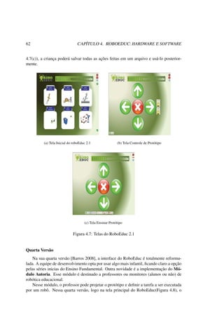 62 CAPÍTULO 4. ROBOEDUC: HARDWARE E SOFTWARE
4.7(c)), a criança poderá salvar todas as ações feitas em um arquivo e usá-lo posterior-
mente.
(a) Tela Inicial do roboEduc 2.1 (b) Tela Controle de Protótipo
(c) Tela Ensinar Protótipo
Figura 4.7: Telas do RoboEduc 2.1
Quarta Versão
Na sua quarta versão [Barros 2008], a interface do RoboEduc é totalmente reformu-
lada. A equipe de desenvolvimento opta por usar algo mais infantil, ﬁcando claro a opção
pelas séries inicias do Ensino Fundamental. Outra novidade é a implementação do Mó-
dulo Autoria. Esse módulo é destinado a professores ou monitores (alunos ou não) de
robótica educacional.
Nesse módulo, o professor pode projetar o protótipo e deﬁnir a tarefa a ser executada
por um robô. Nessa quarta versão, logo na tela principal do RoboEduc(Figura 4.8), o
 