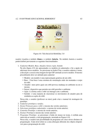 4.2. O SOFTWARE EDUCACIONAL ROBOEDUC 63
Figura 4.8: Tela Inicial do RoboEduc 3.0
usuário visualiza o módulo Aluno e o módulo Autoria. No módulo Autoria o usuário
poderá deﬁnir previamente as seguintes funcionalidades:
1. Cadastrar Modelo, Base, Atuador, Sensor, Ação, Sentido
Na tela (ﬁgura 4.9) são apresentados os modelos já cadastrados e há a opção de
adicionar novos modelos. Ao pressionar no botão Criar, o usuário cadastra o nome,
a descrição e associa uma imagem do tipo GIF animado ao novo modelo. O mesmo
procedimento deve ser adotado para cadastrar:
• Modelo: um modelo é uma representação genérica de um robô.
• Base : Uma base é uma estrutura de sustentação onde são montadas o corpo
do robô.
• Atuador: meio pelos quais um robô provoca mudança no ambiente ou em si
mesmo.
• Sensor: dispositivo que permite um robô perceber o ambiente
• Ação: é a forma como o robô vai interagir com o ambiente.
• Sentido: é uma maneira de sincronizar os movimentos do atuador para dá
semântica as ações do robô.
Nessa tela, o usuário (professor ou tutor) pode criar o manual de montagem do
protótipo.
2. Cadastrar protótipos e tarefas;
3. Enviar Firmware para o robô: o mesmo das versões anteriores;
4. Selecionar protótipos cadastrados: o mesmo da versão anterior;
5. Controlar Protótipo: o mesmo da versão anterior;
6. Ensinar Protótipo:o mesmo das versão anterior;
7. Programar Protótipo: ao pressionar o botão do mouse no ícone, é exibida uma
outra tela ao usuário, a tela programação, mostrada na Figura 4.10.
Nessa tela, o usuário tem possibilidade de programas em cinco níveis distintos de
programação. Cada nível refere-se a uma abstração diferente dos objetos disponí-
veis para a programação do robô:
 