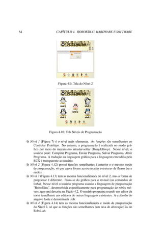 64 CAPÍTULO 4. ROBOEDUC: HARDWARE E SOFTWARE
Figura 4.9: Tela do Nível 2
Figura 4.10: Tela Níveis de Programação
i) Nível 1 (Figura 7) é o nível mais elementar. As funções são semelhantes ao
Controlar Protótipo. No entanto, a programação é realizada no modo grá-
ﬁco por meio do mecanismo arrastar-soltar (Drag&Drop). Nesse nível, o
usuário pode: Compilar Programa, Enviar Programa, Salvar Programa, Abrir
Programa. A tradução da linguagem gráﬁca para a linguagem entendida pelo
RCX é transparente ao usuário.
i) Nível 2 (Figura 4.12) possui funções semelhantes à anterior e o mesmo modo
de programação, só que agora foram acrescentadas estruturas de ﬂuxos (se e
então).
i) Nível 3 (Figura 4.13) tem as mesma funcionalidades do nível 2, mas a forma de
programar é diferente. Passa-se do gráﬁco para o textual (ou comandos de
linha). Nesse nível o usuário programa usando a linguagem de programação
"RoboEduc", desenvolvida especiﬁcamente para programação de robôs mó-
veis, que será descrita na Seção 4.2. O usuário programa usando um editor de
texto semelhante aos editores de outras linguagens existentes. A extensão do
arquivo fonte é denominada .rob.
i) Nível 4 (Figura 4.14) tem as mesma funcionalidades e modo de programação
do Nível 2, só que as funções são semelhantes (em taxa de abstração) às do
RoboLab.
 