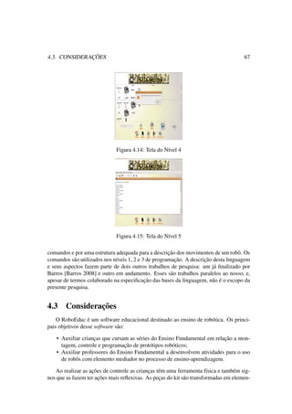 4.3. CONSIDERAÇÕES 67
Figura 4.14: Tela do Nível 4
Figura 4.15: Tela do Nível 5
comandos e por uma estrutura adequada para a descrição dos movimentos de um robô. Os
comandos são utilizados nos níveis 1, 2 e 3 de programação. A descrição desta linguagem
e seus aspectos fazem parte de dois outros trabalhos de pesquisa: um já ﬁnalizado por
Barros [Barros 2008] e outro em andamento. Esses são trabalhos paralelos ao nosso, e,
apesar de termos colaborado na especiﬁcação das bases da linguagem, não é o escopo da
presente pesquisa.
4.3 Considerações
O RoboEduc é um software educacional destinado ao ensino de robótica. Os princi-
pais objetivos desse software são:
• Auxiliar crianças que cursam as séries do Ensino Fundamental em relação a mon-
tagem, controle e programação de protótipos robóticos;
• Auxiliar professores do Ensino Fundamental a desenvolvem atividades para o uso
de robôs com elemento mediador no processo de ensino-aprendizagem.
Ao realizar as ações de controle as crianças têm uma ferramenta física e também sig-
nos que as fazem ter ações mais reﬂexivas. As peças do kit são transformadas em elemen-
 