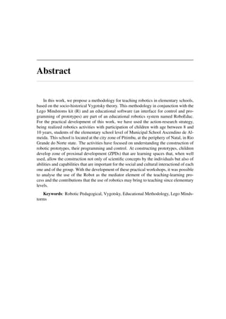 Abstract
In this work, we propose a methodology for teaching robotics in elementary schools,
based on the socio-historical Vygotsky theory. This methodology in conjunction with the
Lego Mindstoms kit (R) and an educational software (an interface for control and pro-
gramming of prototypes) are part of an educational robotics system named RoboEduc.
For the practical development of this work, we have used the action-research strategy,
being realized robotics activities with participation of children with age between 8 and
10 years, students of the elementary school level of Municipal School Ascendino de Al-
meida. This school is located at the city zone of Pitimbu, at the periphery of Natal, in Rio
Grande do Norte state. The activities have focused on understanding the construction of
robotic prototypes, their programming and control. At constructing prototypes, children
develop zone of proximal development (ZPDs) that are learning spaces that, when well
used, allow the construction not only of scientiﬁc concepts by the individuals but also of
abilities and capabilities that are important for the social and cultural interactiond of each
one and of the group. With the development of these practical workshops, it was possible
to analyse the use of the Robot as the mediator element of the teaching-learning pro-
cess and the contributions that the use of robotics may bring to teaching since elementary
levels.
Keywords: Robotic Pedagogical, Vygotsky, Educational Methodology, Lego Minds-
torms
 