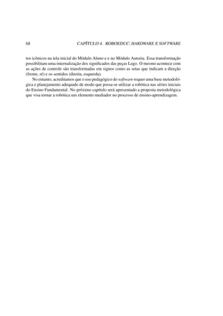 68 CAPÍTULO 4. ROBOEDUC: HARDWARE E SOFTWARE
tos icônicos na tela inicial do Módulo Aluno e e no Módulo Autoria. Essa transformação
possibilitam uma internalização dos signiﬁcados das peças Lego. O mesmo acontece com
as ações de controle são transformadas em signos como as setas que indicam a direção
(frente, ré) e os sentidos (direita, esquerda).
No entanto, acreditamos que o uso pedagógico do software requer uma base metodoló-
gica e planejamento adequado de modo que possa-se utilizar a robótica nas séries iniciais
do Ensino Fundamental. No próximo capítulo será apresentado a proposta metodológica
que visa tornar a robótica um elemento mediador no processo de ensino-aprendizagem.
 