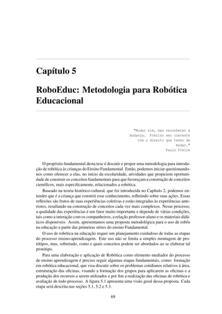 Capítulo 5
RoboEduc: Metodologia para Robótica
Educacional
"Mudar sim, mas reconhecer a
mudança. Preciso ser coerente
com o direito que tenho de
mudar."
Paulo Freire
O propósito fundamental desta tese é discutir e propor uma metodologia para introdu-
ção de robótica às crianças do Ensino Fundamental. Então, podemos iniciar questionando-
nos como oferecer a elas, no início da escolaridade, atividades que propiciem oportuni-
dade de construir os conceitos fundamentais para que favoreçam a construção de conceitos
cientíﬁcos, mais especiﬁcamente, relacionados a robótica.
Baseado na teoria histórico-cultural, que foi introduzida no Capítulo 2, podemos en-
tender que é a criança que constrói esse conhecimento, reﬂetindo sobre suas ações. Essas
reﬂexões são frutos de suas experiências coletivas e estão integradas às experiências ante-
riores, resultando na construção de conceitos cada vez mais complexos. Nesse processo,
a qualidade das experiências é um fator muito importante e depende de várias condições,
tais como a interação com os companheiros, a relação professor-aluno e os materiais didá-
ticos disponíveis. Assim, apresentamos uma proposta metodológica para o uso de robôs
na educação a partir das primeiras séries do ensino Fundamental.
O uso de robótica na educação requer um planejamento cuidadoso de todas as etapas
do processo ensino-aprendizagem. Este uso não se limita a simples montagem de pro-
tótipos, mas, sobretudo, como e quais conceitos podem ser abordados ao se elaborar tal
protótipo.
Para uma elaboração e aplicação de Robótica como elemento mediador do processo
de ensino aprendizagem é preciso seguir algumas etapas fundamentais, como: formação
em robótica educacional, que visa discutir sobre os problemas cotidianos relativos à área,
estruturação das oﬁcinas, visando a formação dos grupos para aplicarem as oﬁcinas e a
produção dos recursos a serem utilizados e por ﬁm a realização das oﬁcinas de robótica e
avaliação de todo processo. A ﬁgura 5.1 apresenta uma visão geral dessa proposta. Cada
etapa será descrita nas seções 5.1, 5.2 e 5.3.
69
 
