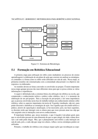 70CAPÍTULO 5. ROBOEDUC: METODOLOGIA PARA ROBÓTICA EDUCACIONAL
Figura 5.1: Estrutura da Metodologia
5.1 Formação em Robótica Educacional
A primeira etapa para utilização de robôs como mediadores no processo de ensino
aprendizagem é a elaboração de um plano de ação que consiste em analisar as estratégias,
os conteúdos e a forma como os robôs serão utilizados em sala de aula. Nessa etapa, as
primeiras reuniões são sistematizadas com a comunidade educacional e os objetivos são
expostos e re-elaborados.
As reuniões devem ser feitas com todos os envolvidos no projeto. É muito importante
nessa etapa agrupar pessoas das mais diferentes áreas para que se possa coletar as várias
informações e experiências.
A seguir é delimitada toda a estrutura básica da utilização da robótica na escola, que
compreende o conhecimento teórico e prático sobre robótica, isto é, é o momento da
elaboração de um pré-projeto. Para a execução do pré-projeto, é de suma importância
que as pessoas envolvidas nesta fase do trabalho tenham um conhecimento mínimo sobre
robótica, sobre os aspectos importantes da teoria de Vygotsky (mediação, zdp etc), para
poder discernir e identiﬁcar as estratégias de ação. Isso signiﬁca que um estudo teórico e
prático, através de capacitação e atualização, se faz necessário, pois, nas fases seguintes,
os docentes terão que interagir com os alunos para que esses possam atuar nas zdp que
vão surgindo com as interações com novos conhecimentos.
É importante lembrar, que, nesse momento, o que é traçado é um plano geral, para
que os envolvidos possam ter uma dimensão do que se quer atingir, de onde o aluno deve
sair e até onde pode chegar. Mas, que o planejamento será refeito a cada interação em
sala de aula, pois, a cada zdp que surge nos alunos, velhas e novas estratégias podem ser
utilizadas.
Portanto, o trabalho de robótica com crianças requer ações que reconheçam as expe-
 