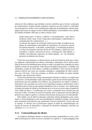 5.1. FORMAÇÃO EM ROBÓTICA EDUCACIONAL 71
riências de vida cotidiana e que abordem conceitos cientíﬁcos que as levem à construção
de conhecimentos, proporcionando mudanças cognitivas em nível coletivo e individual.
Nessa perspectiva, usamos como estratégia para aplicação da metodologia, oﬁcinas peda-
gógicas para trazer ao espaço escolar a robótica pedagógica. Concordamos com a opinião
de Cubelles [Cubelles 1987] que se refere à oﬁcina como:
tempo-espaço para a vivência, a reﬂexão, a conceitualização: como síntese
do pensar, sentir e atuar. Como o lugar para a participação, o aprendizado e a
sistematização dos conhecimentos. (...)
As oﬁcinas são espaços de construção coletiva de um saber, de análise da rea-
lidade, de confrontação e intercâmbio de experiências, de exercício concreto
dos direitos humanos. A atividade, a participação, a socialização da palavra,
a vivência de situações concretas através de sócio-dramas, a análise de acon-
tecimentos, a leitura e discussão de textos, a realização de vídeo-debates, o
trabalho com diferentes expressões da cultura popular , etc, são elementos
presentes na dinâmica das oﬁcinas.
Como base nessa proposta, as oﬁcinas devem ser desenvolvidas de modo que as crian-
ças adquiram conhecimentos de robótica, informática, matemática, física, dentre outras,
além de desenvolver habilidade para montar os robôs e de poder ﬁxar conteúdos de outras
matérias comuns do seu segmento. Cada oﬁcina é dividida em duas partes: o trabalho com
informática, sempre de forma lúdica, e trabalho com Robótica. Este consiste em abordar
aspectos teóricos tais como, por exemplo, montagem e manipulação de robôs construí-
dos com o kit Lego. Com essa estrutura, as oﬁcinas são divididas em quatro grandes
momentos, que são descritos abaixo.
Como nossa proposta traz consigo uma perspectiva histórico-cultural, isso implica que
os conceitos a serem abordados sejam selecionados a partir de um referencial próximo aos
proﬁssionais que irão trabalhar com robótica, suas perspectivas em relação à robótica e
relacioná-la com sua prática na escola. Isso é importante, porque os proﬁssionais verão a
importância dessa forma de agir quando trabalharem com as crianças. Isso signiﬁca que,
ao propor atividades de robótica, inicialmente deve-se levar em conta eventos compatíveis
com a idade do aluno, e, à medida que esse avance, ir propondo novos desaﬁos para que
ele possa ir além. Com base na teoria de Vygotsky, deve-se apresentar uma atividade que
promova um colapso cognitivo e esta deva estar presente até que possa ser internalizada.
Para validar o uso de robôs na educação, realizamos oﬁcinas pedagógicas, pois, enten-
demos a oﬁcina pedagógica como uma metodologia de trabalho em grupo, caracterizada
pela cooperação entre parceiros que confrontam e trocam experiências. Assim como com
as crianças, as oﬁcinas com os professores seguem as etapas de contextualização, uti-
lização de recursos de informática e utilização de elementos mediadores, descritas nas
subseções 5.1.1, 5.1.2 e 5.1.3.
5.1.1 Contextualização da oﬁcina
As temáticas abordadas durante as oﬁcinas procuram contextualizar-se com a reali-
dade da utilização dos robôs em nossa sociedade (ver capítulo 3). A ação pedagógica não
 