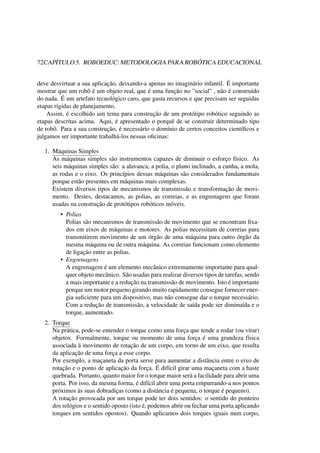 72CAPÍTULO 5. ROBOEDUC: METODOLOGIA PARA ROBÓTICA EDUCACIONAL
deve desvirtuar a sua aplicação, deixando-a apenas no imaginário infantil. É importante
mostrar que um robô é um objeto real, que é uma função no "social" , não é construído
do nada. É um artefato tecnológico caro, que gasta recursos e que precisam ser seguidas
etapas rígidas de planejamento.
Assim, é escolhido um tema para construção de um protótipo robótico seguindo as
etapas descritas acima. Aqui, é apresentado o porquê de se construir determinado tipo
de robô. Para a sua construção, é necessário o domínio de certos conceitos cientíﬁcos e
julgamos ser importante trabalhá-los nessas oﬁcinas:
1. Máquinas Simples
As máquinas simples são instrumentos capazes de diminuir o esforço físico. As
seis máquinas simples são: a alavanca, a polia, o plano inclinado, a cunha, a mola,
as rodas e o eixo. Os princípios dessas máquinas são considerados fundamentais
porque estão presentes em máquinas mais complexas.
Existem diversos tipos de mecanismos de transmissão e transformação de movi-
mento. Destes, destacamos, as polias, as correias, e as engrenagens que foram
usadas na construção de protótipos robóticos móveis.
• Polias
Polias são mecanismos de transmissão de movimento que se encontram ﬁxa-
dos em eixos de máquinas e motores. As polias necessitam de correias para
transmitirem movimento de um órgão de uma máquina para outro órgão da
mesma máquina ou de outra máquina. As correias funcionam como elemento
de ligação entre as polias.
• Engrenagens
A engrenagem é um elemento mecânico extremamente importante para qual-
quer objeto mecânico. São usadas para realizar diversos tipos de tarefas, sendo
a mais importante e a redução na transmissão de movimento. Isto é importante
porque um motor pequeno girando muito rapidamente consegue fornecer ener-
gia suﬁciente para um dispositivo, mas não consegue dar o torque necessário.
Com a redução de transmissão, a velocidade de saída pode ser diminuída e o
torque, aumentado.
2. Torque
Na prática, pode-se entender o torque como uma força que tende a rodar (ou virar)
objetos. Formalmente, torque ou momento de uma força é uma grandeza física
associada à movimento de rotação de um corpo, em torno de um eixo, que resulta
da aplicação de uma força a esse corpo.
Por exemplo, a maçaneta da porta serve para aumentar a distância entre o eixo de
rotação e o ponto de aplicação da força. É difícil girar uma maçaneta com a haste
quebrada. Portanto, quanto maior for o torque maior será a facilidade para abrir uma
porta. Por isso, da mesma forma, é difícil abrir uma porta empurrando-a nos pontos
próximos às suas dobradiças (como a distância é pequena, o torque é pequeno).
A rotação provocada por um torque pode ter dois sentidos: o sentido do ponteiro
dos relógios e o sentido oposto (isto é, podemos abrir ou fechar uma porta aplicando
torques em sentidos opostos). Quando aplicamos dois torques iguais num corpo,
 
