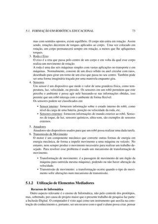 5.1. FORMAÇÃO EM ROBÓTICA EDUCACIONAL 73
mas com sentidos opostos, existe equilíbrio. O corpo não entra em rotação. Assim
sendo, rotações decorrem de torques aplicados ao corpo. Uma vez colocado em
rotação, um corpo permanecerá sempre em rotação, a menos que lhe apliquemos
torques.
3. Roda e Eixo
O eixo é a reta que passa pelo centro de um corpo e em volta da qual esse corpo
realiza um movimento de rotação.
A roda é uma das seis máquinas simples com vastas aplicações no transporte e em
máquinas. Normalmente, consiste de um disco sólido ou anel circular com raios,
desenhado para girar em torno de um eixo que passa no seu centro. Também pode
ser uma forma imaginária traçada por uma manivela enquanto gira.
4. Sensores
Um sensor é um dispositivo que mede o valor de uma grandeza física, como tem-
peratura, luz, velocidade, ou pressão. Os sensores em um robô permitem que este
perceba o ambiente e possa agir nele baseando-se nas informações obtidas, isso
permite que um robô interaja com o ambiente de forma ﬂexível.
Os sensores podem ser classiﬁcados em:
• Sensor interno: fornecem informação sobre o estado interno do robô, como
nível da carga de uma bateria, posição ou velocidade da roda, etc.
• Sensores externos: fornecem informações do mundo exterior ao robô. Senso-
res de toque, de luz, sensores químicos, ultra-som, são exemplos de sensores
externos.
5. Atuadores
Atuadores são dispositivos usados para que um robô possa realizar uma dada tarefa.
6. Transmissão de Movimento
O motor é um componente mecânico que converte outras formas de energia em
energia mecânica, de forma a impelir movimento a uma máquina ou veículo. No
entanto, nem sempre produz o movimento necessário para realizar um trabalho de-
sejado. Para resolver esse problema é usado um mecanismo de transformação de
movimento.
• Transformação de movimento: é a passagem de movimento de um órgão da
máquina para outro(da mesma máquina), podendo ou não haver alteração da
velocidade.
• Transmissão de movimento: a transformação ocorre quando o tipo do movi-
mento sofre alterações num mecanismo de transmissão.
5.1.2 Utilização de Elementos Mediadores
Recursos de Informática
Outro aspecto relevante é o ensino de Informática, não pelo controle dos protótipos,
mas, sobretudo, por causa do projeto maior que o presente trabalho de pesquisa faz parte:
a Inclusão Digital. O computador é visto aqui como um instrumento que auxilia na cons-
trução do conhecimento e, portanto, ser um recurso com o qual o aluno possa criar, pensar
 