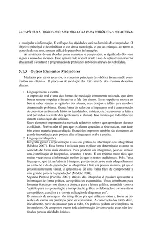 74CAPÍTULO 5. ROBOEDUC: METODOLOGIA PARA ROBÓTICA EDUCACIONAL
e manipular a informação. O enfoque das atividades será no domínio do computador. O
objetivo principal é desmistiﬁcar o uso dessa tecnologia, e que as crianças, ao terem o
controle do seu uso, possam utilizá-lo para obter informações.
As atividades devem abordar como manusear o computador, o signiﬁcado dos seus
signos e o uso dos mesmos. Esse aprendizado se dará desde o uso de aplicativos (descrito
abaixo) até o controle e programação de protótipos robóticos através do RoboEduc.
5.1.3 Outros Elementos Mediadores
Mediados por vários recursos, os conceitos principais de robótica foram sendo cons-
truídos nas oﬁcinas. O processo de mediação foi feito através dos recursos descritos
abaixo.
1. Linguagem oral e escrita
A expressão oral é uma das formas de mediação comumente utilizada, que deve
buscar sempre respeitar e incentivar a fala dos alunos. Esse respeito se mostra ao
buscar saber sempre as opiniões dos alunos, seus desejos e idéias para resolver
determinado problema. Outra forma de valorizar a linguagem oral é apresentação
de conceitos em forma de histórias (quadrinhos, músicas, etc.) e promover a leitura
oral por todos os envolvidos (professores e alunos). Isso mostra que todos têm voz
durante a realização das oﬁcinas.
Outro elemento importante é a escrita de relatórios sobre o que aprenderam durante
as oﬁcinas. Servem não só para que os alunos aprendam a sistematizar, mas tam-
bém como material para avaliação. Exercícios impressos também são elementos de
grande importância, pois podem aliar a linguagem oral e a escrita.
2. Linguagem Infográﬁca
Infograﬁa provê a representação visual ou gráﬁca da informação (ou infográﬁco)
[Módolo 2007]. Essa forma é utilizada para explicar um determinado assunto ou
conteúdo de forma mais dinâmica. Para produzir um infográﬁco, pode-se utilizar
uma combinação de fotograﬁas, desenhos e texto. É um recurso muito rico, que
muitas vezes passa a informação melhor do que os textos tradicionais. Pois, "essa
linguagem, que dá preferência à imagem, parece encaixar-se mais adequadamente
ao estilo de vida da população: o infográﬁco é lido em poucos minutos, já que é
predominantemente visual, e apresenta-se de uma forma fácil de compreender a
uma grande parcela da população" [Módolo 2007].
Segundo Portillo [Portillo 2007], através das infograﬁas é possível apresentar a
informação de forma gráﬁca, cartográﬁca ou esquemática. Estas contribuem para
fomentar fortalecer nos alunos a destreza para a leitura gráﬁca, entendida como a
"aptidão para a representação e interpretação gráﬁca, a elaboração e o comentário
cartográﬁcos, a análise e a correta utilização de diagramas etc".
Os manuais de montagem são infográﬁcos por que utilizam textos e, fotos ou de-
senhos de como um protótipo pode ser construído. A construção dos robôs deve,
inicialmente, partir da unidade para o todo. Os gráﬁcos podem ser completos ou
incompletos. Os completos trazem toda a informação de construção, esses são des-
tinados para as atividades iniciais.
 