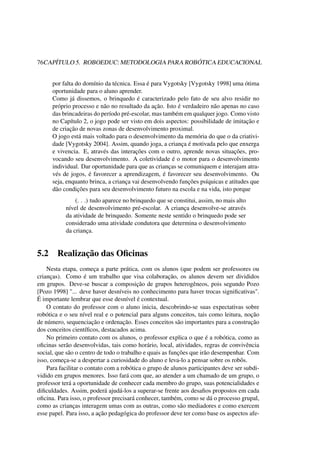 76CAPÍTULO 5. ROBOEDUC: METODOLOGIA PARA ROBÓTICA EDUCACIONAL
por falta do domínio da técnica. Essa é para Vygotsky [Vygotsky 1998] uma ótima
oportunidade para o aluno aprender.
Como já dissemos, o brinquedo é caracterizado pelo fato de seu alvo residir no
próprio processo e não no resultado da ação. Isto é verdadeiro não apenas no caso
das brincadeiras do período pré-escolar, mas também em qualquer jogo. Como visto
no Capítulo 2, o jogo pode ser visto em dois aspectos: possibilidade de imitação e
de criação de novas zonas de desenvolvimento proximal.
O jogo está mais voltado para o desenvolvimento da memória do que o da criativi-
dade [Vygotsky 2004]. Assim, quando joga, a criança é motivada pelo que enxerga
e vivencia. E, através das interações com o outro, aprende novas situações, pro-
vocando seu desenvolvimento. A coletividade é o motor para o desenvolvimento
individual. Dar oportunidade para que as crianças se comuniquem e interajam atra-
vés de jogos, é favorecer a aprendizagem, é favorecer seu desenvolvimento. Ou
seja, enquanto brinca, a criança vai desenvolvendo funções psíquicas e atitudes que
dão condições para seu desenvolvimento futuro na escola e na vida, isto porque
(. . .) tudo aparece no brinquedo que se constitui, assim, no mais alto
nível de desenvolvimento pré-escolar. A criança desenvolve-se através
da atividade de brinquedo. Somente neste sentido o brinquedo pode ser
considerado uma atividade condutora que determina o desenvolvimento
da criança.
5.2 Realização das Oﬁcinas
Nesta etapa, começa a parte prática, com os alunos (que podem ser professores ou
crianças). Como é um trabalho que visa colaboração, os alunos devem ser divididos
em grupos. Deve-se buscar a composição de grupos heterogêneos, pois segundo Pozo
[Pozo 1998] "... deve haver desníveis no conhecimento para haver trocas signiﬁcativas".
É importante lembrar que esse desnível é contextual.
O contato do professor com o aluno inicia, descobrindo-se suas expectativas sobre
robótica e o seu nível real e o potencial para alguns conceitos, tais como leitura, noção
de número, sequenciação e ordenação. Esses conceitos são importantes para a construção
dos conceitos cientíﬁcos, destacados acima.
No primeiro contato com os alunos, o professor explica o que é a robótica, como as
oﬁcinas serão desenvolvidas, tais como horário, local, atividades, regras de convivência
social, que são o centro de todo o trabalho e quais as funções que irão desempenhar. Com
isso, começa-se a despertar a curiosidade do aluno e leva-lo a pensar sobre os robôs.
Para facilitar o contato com a robótica o grupo de alunos participantes deve ser subdi-
vidido em grupos menores. Isso fará com que, ao atender a um chamado de um grupo, o
professor terá a oportunidade de conhecer cada membro do grupo, suas potencialidades e
diﬁculdades. Assim, poderá ajudá-los a superar-se frente aos desaﬁos propostos em cada
oﬁcina. Para isso, o professor precisará conhecer, também, como se dá o processo grupal,
como as crianças interagem umas com as outras, como são mediadores e como exercem
esse papel. Para isso, a ação pedagógica do professor deve ter como base os aspectos afe-
 