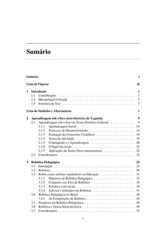 Sumário
Sumario i
Lista de Figuras iii
1 Introdução 1
1.1 Contribuições . . . . . . . . . . . . . . . . . . . . . . . . . . . . . . . . 3
1.2 Metodologia Utilizada . . . . . . . . . . . . . . . . . . . . . . . . . . . 5
1.3 Estrutura da Tese . . . . . . . . . . . . . . . . . . . . . . . . . . . . . . 7
Lista de Simbolos e Abreviaturas 1
2 Aprendizagem sob o foco sócio-histórico de Vygotsky 9
2.1 Aprendizagem sob o foco da Teoria Histórico-Cultural . . . . . . . . . . 9
2.1.1 Aprendizagem Social . . . . . . . . . . . . . . . . . . . . . . . . 10
2.1.2 Processos de Desenvolvimento . . . . . . . . . . . . . . . . . . . 14
2.1.3 Formação dos Conceitos Cientíﬁcos . . . . . . . . . . . . . . . . 18
2.1.4 Teoria da Atividade . . . . . . . . . . . . . . . . . . . . . . . . . 19
2.1.5 O brinquedo e a Aprendizagem . . . . . . . . . . . . . . . . . . 20
2.1.6 O Papel da escola . . . . . . . . . . . . . . . . . . . . . . . . . . 22
2.1.7 Aplicações da Teoria Sócio-interacionista . . . . . . . . . . . . . 22
2.2 Considerações . . . . . . . . . . . . . . . . . . . . . . . . . . . . . . . . 23
3 Robótica Pedagógica 25
3.1 Introdução . . . . . . . . . . . . . . . . . . . . . . . . . . . . . . . . . . 25
3.2 Robótica . . . . . . . . . . . . . . . . . . . . . . . . . . . . . . . . . . . 26
3.3 Robôs como artefatos mediadores na Educação . . . . . . . . . . . . . . 31
3.3.1 Objetivos da Robótica Pedagógica . . . . . . . . . . . . . . . . . 33
3.3.2 Conjuntos (ou Kits) de Robótica . . . . . . . . . . . . . . . . . . 34
3.3.3 Robótica com sucata . . . . . . . . . . . . . . . . . . . . . . . . 38
3.3.4 Softwares utilizados em Robótica . . . . . . . . . . . . . . . . . 41
3.4 Robótica Pedagógica no Brasil . . . . . . . . . . . . . . . . . . . . . . . 44
3.4.1 As Competições de Robótica . . . . . . . . . . . . . . . . . . . . 45
3.5 Pesquisas em Robótica Pedagógica . . . . . . . . . . . . . . . . . . . . . 49
3.6 Robótica e Teoria Sócio-histórica . . . . . . . . . . . . . . . . . . . . . . 50
3.7 Considerações . . . . . . . . . . . . . . . . . . . . . . . . . . . . . . . . 52
i
 