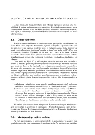78CAPÍTULO 5. ROBOEDUC: METODOLOGIA PARA ROBÓTICA EDUCACIONAL
O mais interessante é que, no trabalho com robótica, o professor tem mais uma pos-
sibilidade de superar a atividade de mero transmissor de conteúdos, para resgatar a tarefa
de pesquisador que nele existe, em forma potencial, assumindo assim uma postura crí-
tica, capaz de torná-lo apto a coordenar trabalhos e/ou entre várias disciplinas, de modo
interdisciplinar.
5.2.1 Criando contextos
A palavra contexto origina-se do latim contextuum, que signiﬁca, encadeamento das
idéias de um texto. Originário de contexere, signiﬁca tecer juntos. A palavra "texto" vem
do latim texere, que signiﬁca construir, tecer. O particípio passado textus também era
usado como substantivo e signiﬁcava "maneira de tecer" , ou "coisa tecida". Com base
nessas idéias, as oﬁcinas de robótica são iniciadas com a criação de um tecido cujos ﬁos
são tecidos coletivamente. Nesse primeiro momento, é apresentado aos alunos o contexto
de cada atividade. Assim, criar contextos é possibilitar a construção de signiﬁcações em
robótica.
Como vimos na Seção 5.2, a robótica pode ser usada em várias áreas do conheci-
mento. É, portanto, quase inesgotável a quantidade de contextos que podem ser utilizados
para ajudar os alunos a dar signiﬁcado aos conhecimentos relacionados com robótica.
Por outro lado, alguns conceitos cientíﬁcos usados para construção de robôs (máquinas
simples, torque, etc.) podem ser próximos ou remotamente familiares aos alunos. Com
isso, conclui-se que quanto mais próximo estiver o conhecimento sobre robótica presente
na vida pessoal do aluno e no mundo no qual ele atua, mais esse conhecimento terá sig-
niﬁcado. Assim, a criação de contexto em robótica pode ser feita de duas maneiras, a
saber:
• relacionar o conhecimento a vida pessoal e quotidiana os alunos, isto é, analise dos
conceitos cotidianos sobre o assunto e sobre os conceitos cientíﬁcos a ele inerente;
• relacionar o conhecimento a sociedade ou mundo em que o aluno vive. O desen-
volvimento cientíﬁco é resultado do acúmulo e uso de conceitos construídos histo-
ricamente. Isso resulta no surgimento de tecnologias no nosso dia-a-dia. Não ter
um robô no seu cotidiano, não nega a existência desse artefato em outros setores
da sociedade. A robótica vem sendo aplicada em vários setores, como mostrado no
Capítulo 3, e isso é realidade na sociedade da qual o aluno faz parte.
No entanto, criar contexto não é exempliﬁcar. É possibilitar situações de aprendiza-
gem que resultem na construção de signiﬁcados, é dotar as ferramentas e signos de valo-
res, para que de posse desses elementos o aluno desenvolva-se de maneira signiﬁcativa e
articule positivamente sua ação no mundo.
5.2.2 Montagem de protótipos robóticos
Na etapa de montagem, os alunos separam todos os componentes necessários para
produzirem um robô para executar uma determinada tarefa. Ao montarem um protótipo,
 