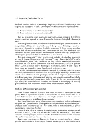 5.2. REALIZAÇÃO DAS OFICINAS 79
os alunos passam a conhecer as peças Lego, adquirindo conceitos e fazendo relação entre
as partes e o todo (peças × robô). A montagem possibilita alcançar as seguintes metas:
1. desenvolvimento da coordenação motora ﬁna;
2. desenvolvimento do pensamento seqüencial.
Para que essas metas sejam alcançadas, a aprendizagem da montagem de protótipos
deve ser encadeada seguindo as etapas denominadas Imitação I, Imitação II e Construção
Livre.
Nas duas primeiras etapas, os conceitos referentes a montagem e desenvolvimento de
um protótipo robótico serão construídos através dos processos de imitação, tentativa e
acerto/erro e formação de conceitos, abordados no capítulo 2. Como visto, a aprendiza-
gem se dará, inicialmente ao imitar o outro e ao repetir o que já foi feito por alguém. Mas,
certamente não uma cópia mecânica de um modelo, mas sim uma cópia ressigniﬁcada,
onde surgirão questões relativas a subjetividade de cada criança.
Isso se dá porque para Vygotsky o processo de imitação está vinculado ao conceito
de zona de desenvolvimento proximal, pois para Vygotsky [Vygotsky 2004] "o mérito
essencial da imitação na criança consiste em que ela pode imitar ações que vão muito além
dos limites das suas próprias capacidades, mas estas, não obstante, não são de grandeza
ﬁnita". Assim, a criança, através da imitação, dá um passo, saindo do que é capaz de
fazer, para o que ainda não é capaz. fazendo surgir assim, novas zdps.
A terceira etapa é um processo mais elaborado, pois de posse dos conhecimentos ne-
cessários para se montar o protótipo, cada criança ou grupo de crianças decidirá como
deverá ser as estruturas de cada protótipo para atender as exigências de uma dada ta-
refa. Essa etapa requer estruturas cognitivas como planejamento, capacidade de trabalho
em grupo, visualização de um protótipo ﬁnal e depuração. Por isso, sugerimos que ela
seja feita após o desenvolvimento das etapas anteriores ou se o aluno/grupo de alunos já
possua/possuam essas habilidades em seus níveis desenvolvimento potencial.
Imitação I: Desconstruir para construir
Nesse primeiro momento, destinado para alunos iniciantes, é apresentado um robô
pronto. Deve-se explorar seus aspectos físicos e mostrar aos alunos o que o robô faz. É
a etapa de brincar com o robô. Depois da ambientação, o robô é desmontado ao mesmo
tempo em que as peças do kit Lego são apresentadas.
Essa etapa é baseada no desejo infantil de querer se apropriar de um brinquedo a ponto
de querer ver o que tem dentro. Nesse processo, é importante que o professor instigue a
criança a querer descobrir o que faz o robô andar, como se montam as rodas, o que são
aquelas peças e quais suas funções.
Assim, deve-se iniciar o processo de desconstrução, buscando na criança o que ela
quer tirar. Cada peça tirada deve ser nomeada e mostrada a sua função. Desta forma,
conceitos como engrenagens, motor, eixo, rodas, transferência de movimento, conectores
vão sendo apresentados aos poucos à criança.
Depois, vem o passo reverso: Reconstruir. Esse é um momento para levar a criança a
perceber a necessidade de ter um projeto, de saber como as peças se encaixam e como as
 