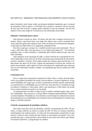 80CAPÍTULO 5. ROBOEDUC: METODOLOGIA PARA ROBÓTICA EDUCACIONAL
partes formarão o todo. Surge, então, um elemento mediador importante, que é o manual
de montagem. Entre as peças e o robô ﬁnal está o manual e o professor. Esse é um jogo
de troca que fará com que a criança ganhe conﬁança no que esta fazendo. Ela tem um
objetivo e tem como chegar lá. É um processo de estruturação da atividade.
Imitação: Construção passo a passo
Este processo é oposto ao outro. Os alunos não têm mais a imagem real do que vai
montar, sabem o que devem fazer, mas ainda não sabem como e qual o resultado ﬁnal.
Assim, parte das partes para chegar ao todo. Para isso fazem uso do manual de montagem.
A percepção do objeto ﬁnal vai se ampliando, ganhando forma.
Essa fase exige que a criança crie o modelo mental do que está construindo: "Eu sei
o que o robô deve fazer, mas que passos eu vou seguir para chegar lá?". Um elemento
mediador, que é o robô construído, é substituído pelo modelo mental do que seria esse
robô construído.
Após apropriar-se da construção de robôs, os alunos deverão ter se apropriado de con-
ceitos importantes como a base de um robô, mecanismos para transmissão de movimento,
sensores, atuadores e motores. Essas etapas exigem das crianças muito mais do que o co-
nhecimento das peças do kit Lego, exigem um pensamento reversível que consiste em
operar inversamente, sendo capazes de fazer uma leitura dos signiﬁcados que cada peça
tem em nível individual (sozinha, isolada) e do signiﬁcado que terá na estrutura do robô
construído.
Construção Livre
Essa é a etapa mais avançada de construção de robôs. Nela, os alunos deverão desen-
volver seus próprios protótipos de acordo com um objetivo e recursos disponíveis. Exige
maior habilidade, pois requer que os alunos construam um modelo mental, especiﬁcando
as características e as habilidades que seu robô terá. Essa previsão é o momento em que
ele elabora as hipóteses e observações sobre o que deseja que o robô realize, de acordo
com as regras existentes na tarefa a ser executada.
A construção física do robô é a etapa em que o modelo simulação ganha corpo, senti-
dos e habilidades. Nesse processo, a criança obtém resultados que possibilitam conﬁrmar
ou refutar hipóteses formuladas ou vão estimular a reconstrução do conhecimento através
da formulação de novas habilidades e/ou estruturas físicas (reformulação do modelo) para
atingir o resultado esperado.
Controle e programação de protótipos robóticos
Essa etapa exige dois níveis de abstração: controle e programação de robôs. No pri-
meiro, a criança controla via software as ações do robô. É como se a criança controlasse
um brinquedo com controle remoto. As ações não são armazenadas e da próxima vez que
realizar a tarefa ou outra similar tem que realizar os movimentos novamente. Isso é im-
portante para que a criança perceba a necessidade de uma ação mais efetiva, que elimine
movimentos repetitivos: a programação em robótica.
 
