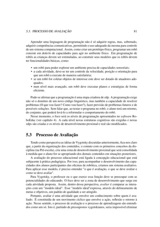 5.3. PROCESSO DE AVALIAÇÃO 81
Aprender uma linguagem de programação não é só adquirir regras, mas, sobretudo,
adquirir competências comunicativas, permitindo o uso adequado da mesma para controle
de um sistema computacional. Assim, como criar um protótipo físico, programar um robô
consiste em dotá-lo de capacidades para agir no ambiente físico. Em programação de
robôs as crianças devem ser estimuladas, ao construir seus modelos que os robôs devem
ter funcionalidades básicas, como:
• um robô para poder explorar um ambiente precisa de capacidades sensoriais;
• a cada atividade, deve-se ter um controle da velocidade, posição e orientação para
que um robô a execute de maneira satisfatória;
• se um robô for coletar objetos de interesse este deve ser dotado de atuadores ade-
quados;
• num nível mais avançado, um robô deve executar planos e estratégias de forma
eﬁciente.
Pode-se aﬁrmar que a programação é uma etapa criadora de zdp. A programação exige
não só o domínio de um novo código linguístico, mas também a capacidade de resolver
problemas (O que vou fazer? Como vou fazer?), fazer previsão de problemas futuros e de
possíveis soluções. Sem falar que, ao testar o programa no robô, o aluno terá um retorno,
do conjunto, que poderá levá-lo a reformular o comportamento do robô.
Nesse momento, o foco será os níveis de programação apresentados no software Ro-
boEduc (ver capítulo 4). A cada nível novas estruturas cognitivas são exigidas e novas
zdps são criadas e os níveis de desenvolvimento proximal e real são modiﬁcados.
5.3 Processo de Avaliação
Tendo como perspectiva as idéias de Vygotsky discutidas anteriormente, ﬁca-nos claro
que, a partir da organização dos conteúdos, o contato com os primeiros conceitos da dis-
ciplina (na Pré-escola), cria uma zona de desenvolvimento proximal que será consolidada
à medida que o aluno for se apropriando dos demais conteúdos em situações posteriores.
A avaliação do processo educacional está ligada à concepção educacional que está
subjacente à prática pedagógica. Por isso, para acompanhar o desenvolvimento das capa-
cidades dos alunos participantes das oﬁcinas de robótica, criamos um sistema avaliativo.
Para aplicar esse modelo, é preciso entender "o que é avaliação, o que se deve avaliar e
como se deve avaliar".
Para Vygotsky, o professor ou o que exerce essa função deve se preocupar com as
potencialidades do educando. O foco deve ser a zona de desenvolvimento que surge em
cada atividade proposta. Assim, dentro dessa perspectiva, avaliar é comparar as intera-
ções com um "modelo ideal". Esse "modelo ideal"expressa, através do delineamento de
metas e objetivos, um padrão de qualidade a ser atingido.
Portanto, avaliar é uma atividade que envolve um conhecimento sobre quem é ava-
liado. É constituída de um movimento cíclico que envolve a ação, reﬂexão e retorno à
ação. Nesse sentido, o processo de avaliação e o processo de aprendizagem são entendi-
dos como um só. Isto é, partindo de pressupostos vygotskianos, seria impossível eliminar
 