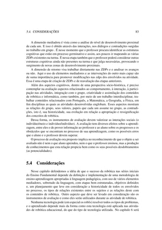 5.4. CONSIDERAÇÕES 83
A dimensão mediadora é vista como a análise do nível de desenvolvimento proximal
de cada um. E isso é obtido através das interações, nos diálogos e contradições surgidas
no trabalho em grupo . É nesse momento que o professor procura identiﬁcar as estruturas
cognitivas que estão em processo germinativo e assim, aos poucos ir mapeando as várias
ZDPs existentes na turma. É nessa etapa também que o professor poderá considerar outras
estruturas cognitivas ainda não presentes na turma e que julga necessárias, provocando o
surgimento de novas zonas de desenvolvimento proximais.
A dimensão de retorno visa trabalhar diretamente nas ZDPs e e analisar os avanços
ou não. Aqui o uso de elementos mediadores e as intervenções do outro mais capaz são
de suma importância para promover modiﬁcações nas zdps dos envolvidos na atividade.
Essa é uma etapa de criação de ZDPs e de reavaliação das etapas anteriores.
Além dos aspectos cognitivos, dentro de uma perspectiva sócio-histórica, é preciso
contemplar na avaliação aspectos relacionados ao comportamento, à interação, à partici-
pação nas atividades, integração com o grupo, criatividade e assimilação dos conteúdos
de robótica e informática, como também, por meio de um trabalho interdisciplinar, tra-
balhar conteúdos relacionados com Português, a Matemática, a Geograﬁa, a Física, em
ﬁm disciplinas as quais as atividades desenvolvidas englobam. Esses aspectos mostram
as relações do grupo, seus valores, papeis que cada um assume no grupo, as contradi-
ções, isto é, sua historicidade, sua evolução em relação a apropriação e ressigniﬁcação
dos conceitos de robótica.
Dessa forma, os instrumentos de avaliação devem valorizar as interações sociais (o
indivíduo/meio e individuo/indivíduo). A avaliação tem diversos efeitos sobre a aprendi-
zagem, entre eles o de prover informação ao professor e ao aluno sobre os progressos e os
obstáculos que se encontram no processo de sua aprendizagem, como os possíveis erros
que o aluno e o professor devem superar.
O processo de avaliação ora proposto implica no reconhecimento de que o objeto a ser
avaliado não é nem o que aluno aprendeu, nem o que o professor ensinou, mas a produção
de conhecimentos que esta relação propicia bem como os seus possíveis desdobramentos
(as potencialidades).
5.4 Considerações
Nesse capítulo defendemos a idéia de que o sucesso da robótica nas séries iniciais
do Ensino Fundamental depende da deﬁnição e implementação de uma metodologia de
ensino-aprendizagem apropriadas à linguagem pedagógica, com uso de vários elementos
mediadores, sobretudo da linguagem, com etapas bem estruturadas, objetivos deﬁnidos
e, um planejamento que leve em consideração a historicidade de todos os envolvidos
no processo, os tipos de relações existentes entre os sujeitos e as relações deste com
os conteúdos de robótica. Outro aspecto que deve ser levado em consideração são os
instrumentos de avaliação e como eles serão utilizados durante as atividade de robótica.
Nenhuma tecnologia pode (em especial os robôs) resolver todos os tipos de problemas,
e o aprendizado depende mais da forma como esta tecnologia está aplicada nas ativida-
des de robótica educacional, do que do tipo de tecnologia utilizada. No capítulo 6 será
 