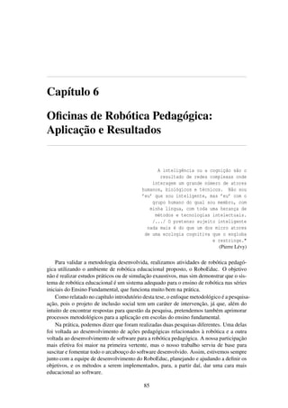 Capítulo 6
Oﬁcinas de Robótica Pedagógica:
Aplicação e Resultados
A inteligência ou a cognição são o
resultado de redes complexas onde
interagem um grande número de atores
humanos, biológicos e técnicos. Não sou
’eu’ que sou inteligente, mas ’eu’ com o
grupo humano do qual sou membro, com
minha língua, com toda uma herança de
métodos e tecnologias intelectuais.
/.../ O pretenso sujeito inteligente
nada mais é do que um dos micro atores
de uma ecologia cognitiva que o engloba
e restringe."
(Pierre Lévy)
Para validar a metodologia desenvolvida, realizamos atividades de robótica pedagó-
gica utilizando o ambiente de robótica educacional proposto, o RoboEduc. O objetivo
não é realizar estudos práticos ou de simulação exaustivos, mas sim demonstrar que o sis-
tema de robótica educacional é um sistema adequado para o ensino de robótica nas séries
iniciais do Ensino Fundamental, que funciona muito bem na prática.
Como relatado no capítulo introdutório desta tese, o enfoque metodológico é a pesquisa-
ação, pois o projeto de inclusão social tem um caráter de intervenção, já que, além do
intuito de encontrar respostas para questão da pesquisa, pretendemos também aprimorar
processos metodológicos para a aplicação em escolas do ensino fundamental.
Na prática, podemos dizer que foram realizadas duas pesquisas diferentes. Uma delas
foi voltada ao desenvolvimento de ações pedagógicas relacionados à robótica e a outra
voltada ao desenvolvimento de software para a robótica pedagógica. A nossa participação
mais efetiva foi maior na primeira vertente, mas o nosso trabalho serviu de base para
suscitar e fomentar todo o arcabouço do software desenvolvido. Assim, estivemos sempre
junto com a equipe de desenvolvimento do RoboEduc, planejando e ajudando a deﬁnir os
objetivos, e os métodos a serem implementados, para, a partir daí, dar uma cara mais
educacional ao software.
85
 