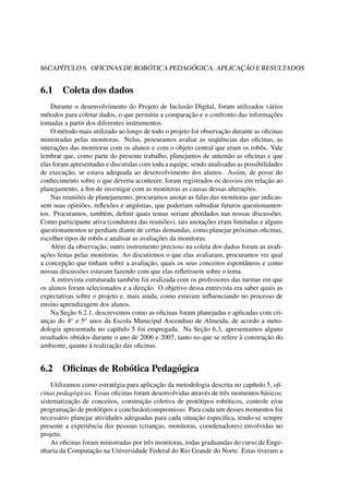 86CAPÍTULO 6. OFICINAS DE ROBÓTICA PEDAGÓGICA: APLICAÇÃO E RESULTADOS
6.1 Coleta dos dados
Durante o desenvolvimento do Projeto de Inclusão Digital, foram utilizados vários
métodos para coletar dados, o que permitiu a comparação e o confronto das informações
tomadas a partir dos diferentes instrumentos.
O método mais utilizado ao longo de todo o projeto foi observação durante as oﬁcinas
ministradas pelas monitoras. Nelas, procuramos avaliar as seqüências das oﬁcinas, as
interações das monitoras com os alunos e com o objeto central que eram os robôs. Vale
lembrar que, como parte do presente trabalho, planejamos de antemão as oﬁcinas e que
elas foram apresentadas e discutidas com toda a equipe, sendo analisadas as possibilidades
de execução, se estava adequada ao desenvolvimento dos alunos. Assim, de posse do
conhecimento sobre o que deveria acontecer, foram registrados os desvios em relação ao
planejamento, a ﬁm de investigar com as monitoras as causas dessas alterações.
Nas reuniões de planejamento, procuramos anotar as falas das monitoras que indicas-
sem suas opiniões, reﬂexões e angústias, que poderiam subsidiar futuros questionamen-
tos. Procuramos, também, deﬁnir quais temas seriam abordados nas nossas discussões.
Como participante ativa (condutora das reuniões), tais anotações eram limitadas e alguns
questionamentos se perdiam diante de certas demandas, como planejar próximas oﬁcinas,
escolher tipos de robôs e analisar as avaliações da monitoras.
Além da observação, outro instrumento precioso na coleta dos dados foram as avali-
ações feitas pelas monitoras. Ao discutirmos o que elas avaliaram, procuramos ver qual
a concepção que tinham sobre a avaliação, quais os seus conceitos espontâneos e como
nossas discussões estavam fazendo com que elas reﬂetissem sobre o tema.
A entrevista estruturada também foi realizada com os professores das turmas em que
os alunos foram selecionados e a direção. O objetivo dessa entrevista era saber quais as
expectativas sobre o projeto e, mais ainda, como estavam inﬂuenciando no processo de
ensino aprendizagem dos alunos.
Na Seção 6.2.1, descrevemos como as oﬁcinas foram planejadas e aplicadas com cri-
anças do 4o e 5o anos da Escola Municipal Ascendino de Almeida, de acordo a meto-
dologia apresentada no capítulo 5 foi empregada. Na Seção 6.3, apresentamos alguns
resultados obtidos durante o ano de 2006 e 2007, tanto no que se refere à construção do
ambiente, quanto à realização das oﬁcinas.
6.2 Oﬁcinas de Robótica Pedagógica
Utilizamos como estratégia para aplicação da metodologia descrita no capítulo 5, oﬁ-
cinas pedagógicas. Essas oﬁcinas foram desenvolvidas através de três momentos básicos:
sistematização de conceitos, construção coletiva de protótipos robóticos, controle e/ou
programação de protótipos e conclusão/compromisso. Para cada um desses momentos foi
necessário planejar atividades adequadas para cada situação especíﬁca, tendo-se sempre
presente a experiência das pessoas (crianças, monitoras, coordenadores) envolvidas no
projeto.
As oﬁcinas foram ministradas por três monitoras, todas graduandas do curso de Enge-
nharia da Computação na Universidade Federal do Rio Grande do Norte. Estas tiveram a
 