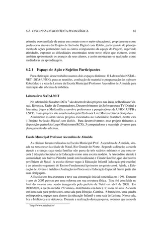 6.2. OFICINAS DE ROBÓTICA PEDAGÓGICA 87
primeira oportunidade de entrar em contato com o meio educacional, propriamente como
professoras através do Projeto de Inclusão Digital com Robôs, participando do planeja-
mento de ações juntamente com os outros componentes da equipe do Projeto, sugerindo
atividades, expondo as diﬁculdades encontradas neste novo ofício que exercem, como
também apresentando os avanços de seus alunos, e assim mostraram-se realizadas como
mediadoras da aprendizagem.
6.2.1 Espaço de Ação e Sujeitos Participantes
Para efetivação desse trabalho usamos dois espaços distintos: O Laboratório NATAL-
NET (DCA-UFRN), para as reuniões, confecção de material e programação do software
RoboEduc e a sala de Leitura da Escola Municipal Professor Ascendino de Almeida para
realização das oﬁcinas de robótica.
Laboratório NATALNET
No laboratório Natalnet-DCA 1 são desenvolvidos projetos nas áreas de Realidade Vir-
tual, Robótica, Redes de Computadores, Desenvolvimento de Software para TV Digital e
Interativa, Jogos e Multimídia e envolve professores e pesquisadores da UFRN, UFPB e
LNCC. Esses projetos são coordenados pelo Professor Luiz Marcos Garcia Gonçalves.
Atualmente existem vários projetos executados no Laboratório Natalnet, dentre eles
o Projeto Inclusão Digital com Robôs. Para desenvolvermos esse projeto tínhamos a
disposição quatro kits Lego Mindstorms(RCX), 5 computadores e materiais diversos para
planejamento das oﬁcinas.
Escola Municipal Professor Ascendino de Almeida
As oﬁcinas foram realizadas na Escola Municipal Prof. Ascendino de Almeida, situ-
ada na zona oeste da cidade de Natal, Rio Grande do Norte. Segundo a direção, a escola
atende a crianças cuja renda familiar não passa de três salários mínimos e que essa es-
cola é tida pela Secretaria de Educação como uma escola modelo. A Ascendino atende à
comunidade dos bairros Pitimbú (onde está localizada) e Cidade Satélite, que são bairros
periféricos de Natal. A escola oferece vagas à Educação Infantil (educação pré-escolar)
e ao primeiro segmento do Ensino Fundamental (primeiro ao quinto ano). Ainda, a Edu-
cação de Jovens e Adultos (Avaliação no Processo) e Educação Especial fazem parte das
suas obrigações.
A Escola tem boa estrutura e teve sua construção inicial concluída em 1994. Durante
o ano de 2007 passou por uma reforma em sua estrutura física. Essa foi concluída no
ﬁnal do mesmo ano, sendo inaugurada pelo prefeito de Natal em abril de 2008. Em
2006/2007, a escola atendia 252 alunos, distribuídos em doze (12) salas de aula. A escola
tem uma sala para professores, uma sala para Direção, Cantina, 18 banheiros, uma quadra
poliesportiva, espaço para alunos da educação Infantil e uma sala de Leitura. Nessa sala,
ﬁca a biblioteca e a videoteca. Durante a realização desta pesquisa, notamos que a escola
1http://www.natalnet.br/
 