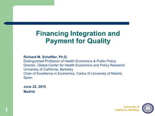 University of
California, Berkeley
Draft – Not for Distribution
Financing Integration and
Payment for Quality
Richard M. Scheffler, Ph.D.
Distinguished Professor of Health Economics & Public Policy
Director, Global Center for Health Economics and Policy Research
University of California, Berkeley
Chair of Excellence in Economics, Carlos III University of Madrid,
Spain
June 22, 2015
Madrid
1
 