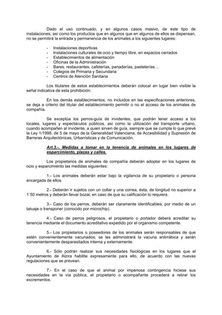 Dado el uso continuado, y en algunos casos masivo, de este tipo de
instalaciones; así como los productos que en algunos que en algunos de ellos se dispensan,
no se permitirá la entrada y permanencia de los animales a los siguientes lugares:

           -   Instalaciones deportivas
           -   Instalaciones culturales de ocio y tiempo libre, en espacios cerrados
           -   Establecimientos de alimentación
           -   Oficinas de la Administración
           -   Bares, restaurantes, cafeterías, panaderías, pastelerías…
           -   Colegios de Primaria y Secundaria
           -   Centros de Atención Sanitaria

           Los titulares de estos establecimientos deberán colocar en lugar bien visible la
señal indicativa de esta prohibición.

          En los demás establecimientos, no incluidos en las especificaciones anteriores,
se deja a criterio del titular del establecimiento permitir o no el acceso de los animales de
compañía.

           Se exceptúa los perros-guía de invidentes, que podrán tener acceso a los
locales, lugares y espectáculos públicos, así como la utilización del transporte urbano,
cuando acompañen al invidente, a quien sirven de guía, siempre que se cumpla lo que prevé
la Ley 1/1998, de 5 de mayo de la Generalidad Valenciana, de Accesibilidad y Supresión de
Barreras Arquitectónicas, Urbanísticas y de Comunicación.

           Art.3.-. Medidas a tomar en la tenencia de animales en los lugares de
           esparcimiento, plazas y calles.

           Los propietarios de animales de compañía deberán adoptar en los lugares de
ocio y esparcimiento las medidas siguientes:

          1.- Los animales deberán estar bajo la vigilancia de su propietario o persona
encargada de ellos.

          2.- Deberán ir sujetos con un collar y una correa, ésta, de longitud no superior a
1´50 metros y deberán llevar bozal, en caso de que su calificación lo requiera.

            3.- Caso de los perros, deberán ser claramente identificables, por medio de un
tatuaje o transponer (conocido por microchip).

          4.- Caso de perros peligrosos, el propietario o portador deberá acreditar su
tenencia mediante el documento acreditativo expedido por el organismo competente.

          5.- Los propietarios o poseedores de los animales serán responsables de que
estén convenientemente vacunados; se les administrará la vacuna antirrábica y serán
convenientemente desparasitados interna y externamente.

           6.- Sólo podrán realizar sus necesidades fisiológicas en los lugares que el
Ayuntamiento de Alzira habilite expresamente para ello, de acuerdo con las nuevas
regulaciones que se prevean.

          7.- En el caso de que el animal por imperiosa contingencia hiciese sus
necesidades en la vía pública, el propietario o acompañante procederá a retirar los
excrementos.
 
