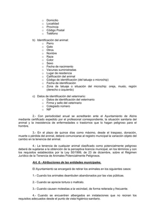 o   Domicilio
                  o   Localidad
                  o   Provincia
                  o   Código Postal
                  o   Teléfono

           b) Identificación del animal:
                 o Perro
                 o Gato
                 o Otros
                 o Nombre
                 o Raza
                 o Color
                 o Sexo
                 o Fecha de nacimiento
                 o Vacunas suministradas
                 o Lugar de residencia
                 o Calificación del animal
                 o Código de identificación (del tatuaje o microchip)
                 o Fecha de identificación
                 o Zona de tatuaje o situación del microchip: oreja, muslo, región
                       (derecho o izquierdo)

           c) Datos de identificación del veterinario:
                 o Datos de identificación del veterinario:
                 o Firma y sello del veterinario
                 o Colegiado número
                 o NIF

          2.- Con periodicidad anual se acreditarán ante el Ayuntamiento de Alzira
mediante certificado expedido por el profesional correspondiente, la situación sanitaria del
animal y la inexistencia de enfermedades o trastornos que lo hagan peligroso para el
hombre.

          3.- En el plazo de quince días como máximo, desde el traspaso, donación,
muerte o pérdida del animal, deberá comunicarse al registro municipal la variación objeto del
cambio en la tenencia del animal.

           4.- La tenencia de cualquier animal clasificado como potencialmente peligroso
deberá de sujetarse a la obtención de la perceptiva licencia municipal, en los términos y con
los requisitos establecidos por la Ley 50/1999, de 23 de diciembre, sobre el Régimen
Jurídico de la Tenencia de Animales Potencialmente Peligrosos.

           Art. 6.- Atribuciones de las entidades municipales.

           El Ayuntamiento se encargará de retirar los animales en los siguientes casos:

           1.- Cuando los animales deambulen abandonados por las vías públicas.

           2.- Cuando se aprecie tortura o maltrato.

           3.- Cuando causen molestias a la vecindad, de forma reiterada y frecuente.

            4.- Cuando se encuentren albergados en instalaciones que no reúnan los
requisitos adecuados desde el punto de vista higiénico-sanitario.
 