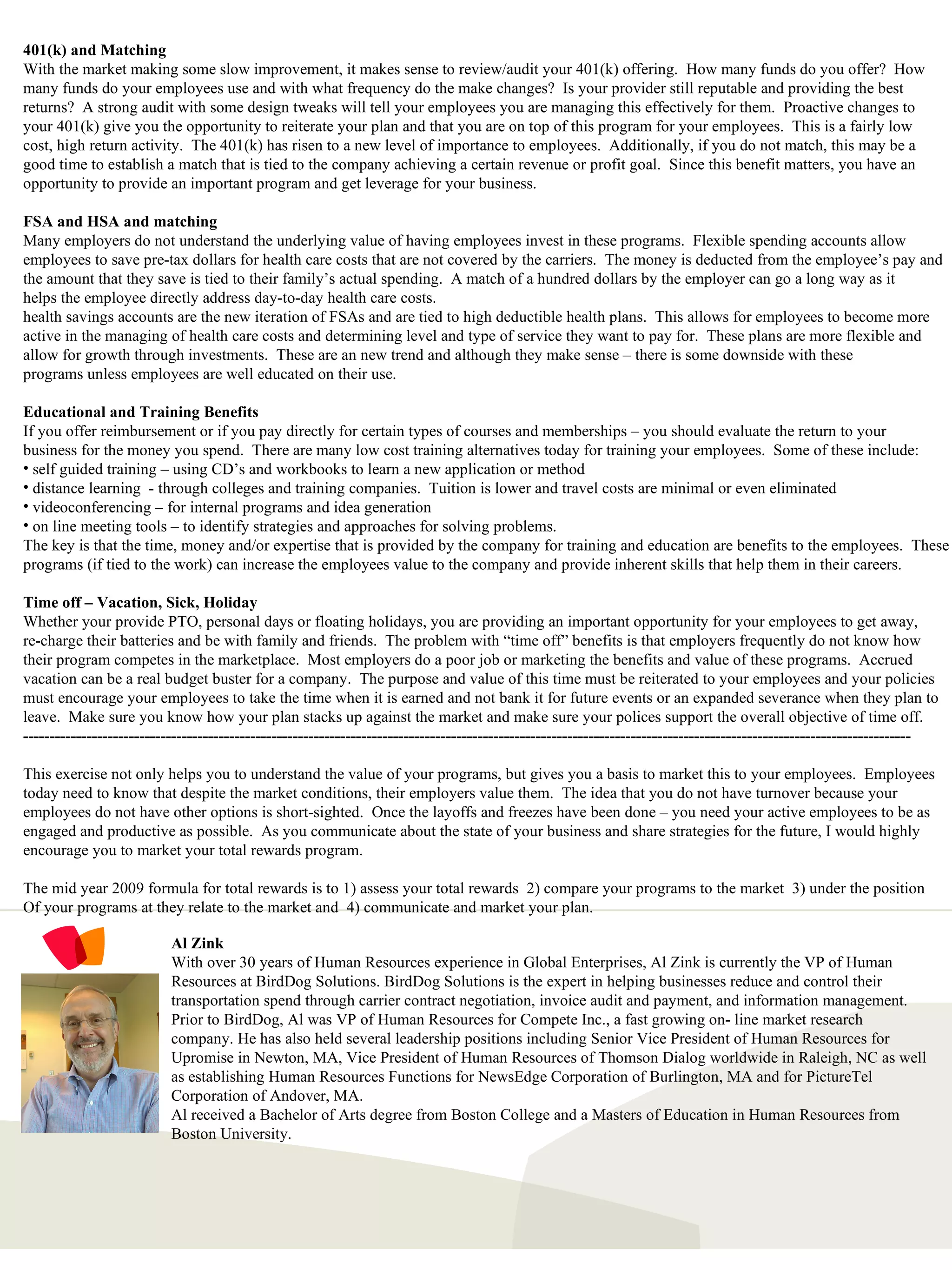 Al Zink With over 30 years of Human Resources experience in Global Enterprises, Al Zink is currently the VP of Human Resources at BirdDog Solutions. BirdDog Solutions is the expert in helping businesses reduce and control their transportation spend through carrier contract negotiation, invoice audit and payment, and information management.  Prior to BirdDog, Al was VP of Human Resources for Compete Inc., a fast growing on- line market research company. He has also held several leadership positions including Senior Vice President of Human Resources for Upromise in Newton, MA, Vice President of Human Resources of Thomson Dialog worldwide in Raleigh, NC as well as establishing Human Resources Functions for NewsEdge Corporation of Burlington, MA and for PictureTel Corporation of Andover, MA.  Al received a Bachelor of Arts degree from Boston College and a Masters of Education in Human Resources from Boston University. 401(k) and Matching With the market making some slow improvement, it makes sense to review/audit your 401(k) offering.  How many funds do you offer?  How many funds do your employees use and with what frequency do the make changes?  Is your provider still reputable and providing the best returns?  A strong audit with some design tweaks will tell your employees you are managing this effectively for them.  Proactive changes to  your 401(k) give you the opportunity to reiterate your plan and that you are on top of this program for your employees.  This is a fairly low cost, high return activity.  The 401(k) has risen to a new level of importance to employees.  Additionally, if you do not match, this may be a  good time to establish a match that is tied to the company achieving a certain revenue or profit goal.  Since this benefit matters, you have an opportunity to provide an important program and get leverage for your business. FSA and HSA and matching Many employers do not understand the underlying value of having employees invest in these programs.  Flexible spending accounts allow  employees to save pre-tax dollars for health care costs that are not covered by the carriers.  The money is deducted from the employee’s pay and the amount that they save is tied to their family’s actual spending.  A match of a hundred dollars by the employer can go a long way as it helps the employee directly address day-to-day health care costs. health savings accounts are the new iteration of FSAs and are tied to high deductible health plans.  This allows for employees to become more active in the managing of health care costs and determining level and type of service they want to pay for.  These plans are more flexible and  allow for growth through investments.  These are an new trend and although they make sense – there is some downside with these programs unless employees are well educated on their use. Educational and Training Benefits If you offer reimbursement or if you pay directly for certain types of courses and memberships – you should evaluate the return to your  business for the money you spend.  There are many low cost training alternatives today for training your employees.  Some of these include: self guided training – using CD’s and workbooks to learn a new application or method distance learning  - through colleges and training companies.  Tuition is lower and travel costs are minimal or even eliminated videoconferencing – for internal programs and idea generation on line meeting tools – to identify strategies and approaches for solving problems. The key is that the time, money and/or expertise that is provided by the company for training and education are benefits to the employees.  These programs (if tied to the work) can increase the employees value to the company and provide inherent skills that help them in their careers. Time off – Vacation, Sick, Holiday Whether your provide PTO, personal days or floating holidays, you are providing an important opportunity for your employees to get away, re-charge their batteries and be with family and friends.  The problem with “time off” benefits is that employers frequently do not know how their program competes in the marketplace.  Most employers do a poor job or marketing the benefits and value of these programs.  Accrued vacation can be a real budget buster for a company.  The purpose and value of this time must be reiterated to your employees and your policies must encourage your employees to take the time when it is earned and not bank it for future events or an expanded severance when they plan to  leave.  Make sure you know how your plan stacks up against the market and make sure your polices support the overall objective of time off. ------------------------------------------------------------------------------------------------------------------------------------------------------------------------ This exercise not only helps you to understand the value of your programs, but gives you a basis to market this to your employees.  Employees today need to know that despite the market conditions, their employers value them.  The idea that you do not have turnover because your  employees do not have other options is short-sighted.  Once the layoffs and freezes have been done – you need your active employees to be as engaged and productive as possible.  As you communicate about the state of your business and share strategies for the future, I would highly encourage you to market your total rewards program. The mid year 2009 formula for total rewards is to 1) assess your total rewards  2) compare your programs to the market  3) under the position  Of your programs at they relate to the market and  4) communicate and market your plan. 