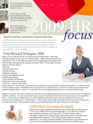 2009 HR focus ,[object Object],[object Object],[object Object],[object Object],[object Object],[object Object],[object Object],[object Object],[object Object],Planning Compensation and Rewards in Tough Economic Times June Issue I 2009 ,[object Object],[object Object],[object Object],[object Object],[object Object],2008 and 2009 are challenging times for most businesses.  You may be cutting back on your workforce or at least freezing many employee  pay and benefit programs.  However, this may also be a good time to remind your team about the support the company provides in addition to employment in a down economy. 2009 Merit Increase Budgets Original survey data for 2009 indicated that average merit budgets would be around 3.71% (Source BLR). This has moved dramatically in a new direction.  With the  latest unemployment figures still rising and 8 of 10 major industry indexes still negative, employers are freezing wages, eliminating bonuses, reducing benefits and holding steady headcount.  If you are giving your employees base pay  adjustments – you should “sound the trumpets” and herald your success because you are one of th 6% of employers doing this according to the lastest M&S surveys. Total Reward Strategies 2009 ,[object Object],[object Object],[object Object],[object Object],[object Object],[object Object],[object Object],[object Object],[object Object],[object Object],[object Object],[object Object],[object Object],[object Object],[object Object],[object Object],[object Object],[object Object],[object Object],[object Object],[object Object],[object Object]