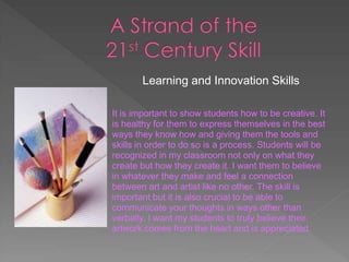 Learning and Innovation Skills

It is important to show students how to be creative. It
is healthy for them to express themselves in the best
ways they know how and giving them the tools and
skills in order to do so is a process. Students will be
recognized in my classroom not only on what they
create but how they create it. I want them to believe
in whatever they make and feel a connection
between art and artist like no other. The skill is
important but it is also crucial to be able to
communicate your thoughts in ways other than
verbally. I want my students to truly believe their
artwork comes from the heart and is appreciated.
 