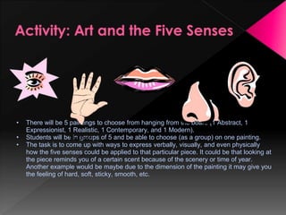 •   There will be 5 paintings to choose from hanging from the board (1 Abstract, 1
    Expressionist, 1 Realistic, 1 Contemporary, and 1 Modern).
•   Students will be in groups of 5 and be able to choose (as a group) on one painting.
•   The task is to come up with ways to express verbally, visually, and even physically
    how the five senses could be applied to that particular piece. It could be that looking at
    the piece reminds you of a certain scent because of the scenery or time of year.
    Another example would be maybe due to the dimension of the painting it may give you
    the feeling of hard, soft, sticky, smooth, etc.
 