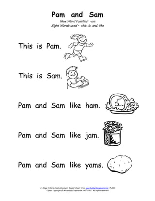 Pam and Sam
                       New Word Families: -am
                 Sight Words used – this, is, and, like




This is Pam.



This is Sam.



Pam and Sam like ham.



Pam and Sam like jam.



Pam and Sam like yams.


      A Stage 1 Word Family Emergent Reader Sheet from www.hubbardscupboard.org © 2011
            Clipart Copyright @ Microsoft Corporation 1987-2001. All rights reserved
 