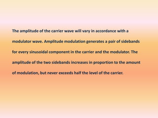 The amplitude of the carrier wave will vary in accordance with a
modulator wave. Amplitude modulation generates a pair of sidebands
for every sinusoidal component in the carrier and the modulator. The
amplitude of the two sidebands increases in proportion to the amount
of modulation, but never exceeds half the level of the carrier.

 