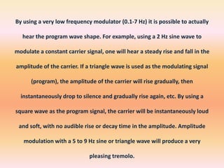 By using a very low frequency modulator (0.1-7 Hz) it is possible to actually
hear the program wave shape. For example, using a 2 Hz sine wave to
modulate a constant carrier signal, one will hear a steady rise and fall in the
amplitude of the carrier. If a triangle wave is used as the modulating signal
(program), the amplitude of the carrier will rise gradually, then
instantaneously drop to silence and gradually rise again, etc. By using a
square wave as the program signal, the carrier will be instantaneously loud
and soft, with no audible rise or decay time in the amplitude. Amplitude

modulation with a 5 to 9 Hz sine or triangle wave will produce a very
pleasing tremolo.

 