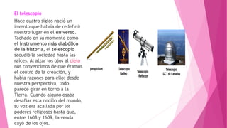 El telescopio
Hace cuatro siglos nació un
invento que habría de redefinir
nuestro lugar en el universo.
Tachado en su momento como
el instrumento más diabólico
de la historia, el telescopio
sacudió la sociedad hasta las
raíces. Al alzar los ojos al cielo
nos convencimos de que éramos
el centro de la creación, y
había razones para ello: desde
nuestra perspectiva, todo
parece girar en torno a la
Tierra. Cuando alguno osaba
desafiar esta noción del mundo,
su voz era acallada por los
poderes religiosos hasta que,
entre 1608 y 1609, la venda
cayó de los ojos.
 