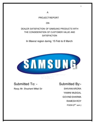 1
A
PROJECTREPORT
ON
DEALER SATISFACTION OF SAMSUNG PRODUCTS WITH
THE CONSIDERATION OF CUSTOMER VALUE AND
SATISFACTION
In Meerut region during 15 Feb to 8 March
Submitted To: - Submitted By:-
Resp.Mr. Shushant Mittal Sir SHIVANI ARORA
YAMINI MUDGAL
GOVIND SHARMA
RAMESH ROY
PGDM (IInd
sem.)
 