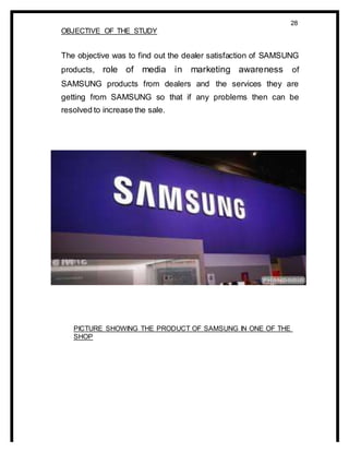 28
OBJECTIVE OF THE STUDY
The objective was to find out the dealer satisfaction of SAMSUNG
products, role of media in marketing awareness of
SAMSUNG products from dealers and the services they are
getting from SAMSUNG so that if any problems then can be
resolved to increase the sale.
PICTURE SHOWING THE PRODUCT OF SAMSUNG IN ONE OF THE
SHOP
 